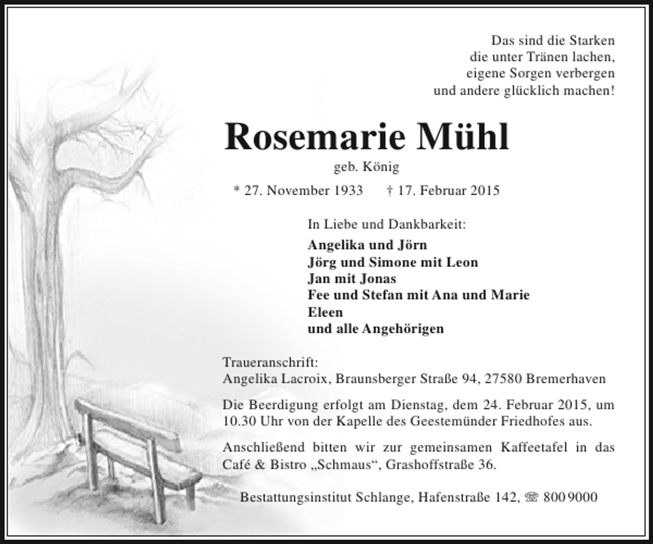 <p>Das sind die Starken<br />die unter Tränen lachen,<br />eigene Sorgen verbergen<br />und andere glücklich machen!</p><p>Rosemarie Mühl<br />geb. König</p><p>* 27. November 1933</p><p>† 17. Februar 2015</p><p>In Liebe und Dankbarkeit:<br />Angelika und Jörn<br />Jörg und Simone mit Leon<br />Jan mit Jonas<br />Fee und Stefan mit Ana und Marie<br />Eleen<br />und alle Angehörigen<br />Traueranschrift:<br />Angelika Lacroix, Braunsberger Straße 94, 27580 Bremerhaven<br />Die Beerdigung erfolgt am Dienstag, dem 24. Februar 2015, um<br />10.30 Uhr von der Kapelle des Geestemünder Friedhofes aus.<br />Anschließend bitten wir zur gemeinsamen Kaffeetafel in das<br />Café &amp; Bistro „Schmaus“, Grashoffstraße 36.<br />Bestattungsinstitut Schlange, Hafenstraße 142, T 800 9000</p>