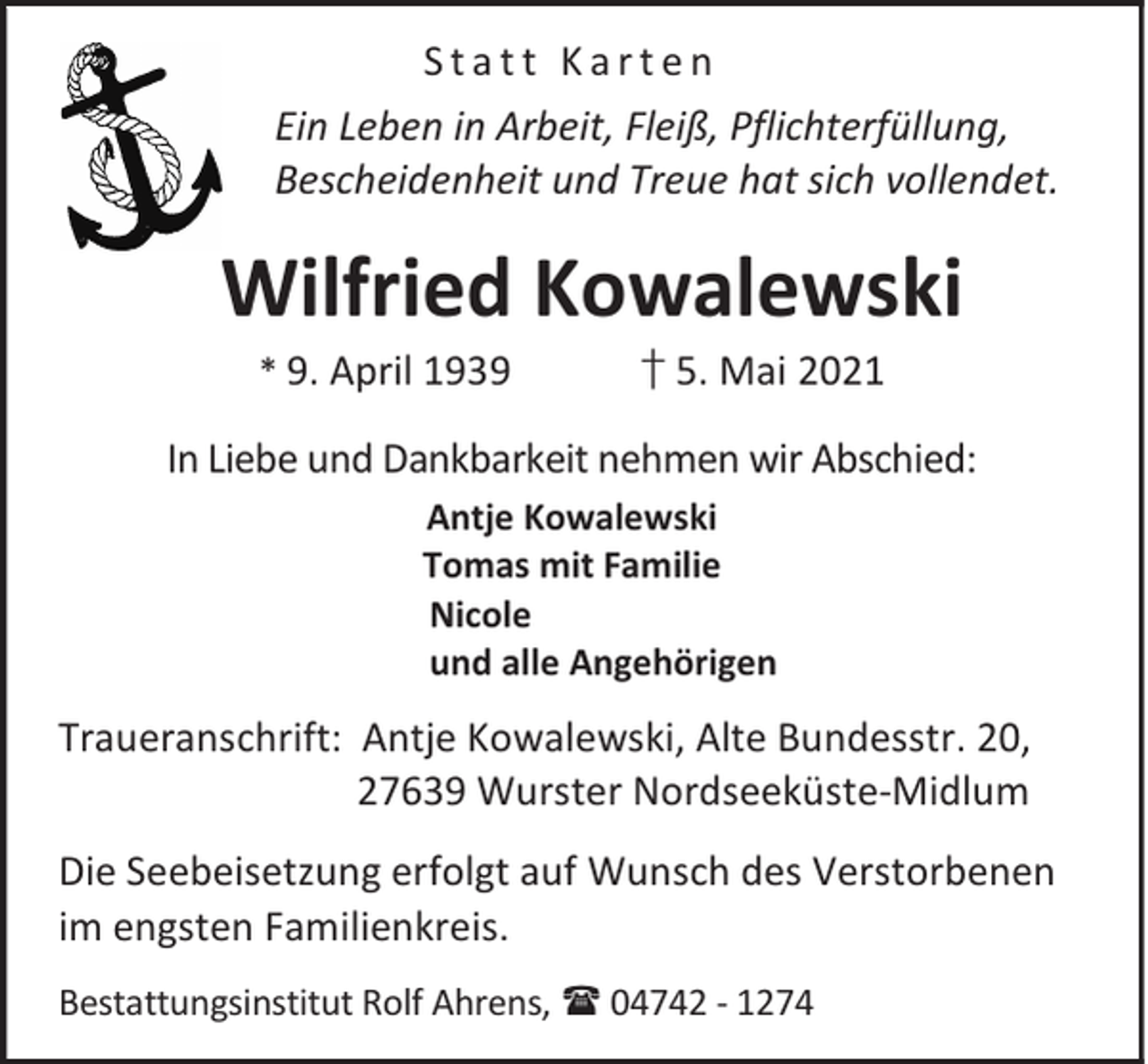 <p>Statt Karten<br />Ein Leben in Arbeit, Fleiß, Pflichterfüllung,<br />Bescheidenheit und Treue hat sich vollendet.</p><p>Wilfried Kowalewski<br />* 9. April 1939</p><p>† 5. Mai 2021</p><p>In Liebe und Dankbarkeit nehmen wir Abschied:<br />Antje Kowalewski<br />Tomas mit Familie<br />Nicole<br />und alle Angehörigen</p><p>Traueranschrift: Antje Kowalewski, Alte Bundesstr. 20,<br />27639 Wurster Nordseeküste-Midlum<br />Die Seebeisetzung erfolgt auf Wunsch des Verstorbenen<br />im engsten Familienkreis.<br />Bestattungsinstitut Rolf Ahrens, 04742 - 1274</p>