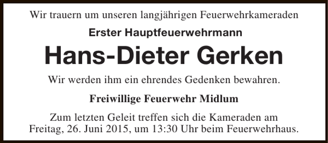 <p>Wir trauern um unseren langjährigen Feuerwehrkameraden<br />Erster Hauptfeuerwehrmann</p><p>Hans-Dieter Gerken<br />Wir werden ihm ein ehrendes Gedenken bewahren.<br />Freiwillige Feuerwehr Midlum<br />Zum letzten Geleit treffen sich die Kameraden am<br />Freitag, 26. Juni 2015, um 13:30 Uhr beim Feuerwehrhaus.</p>