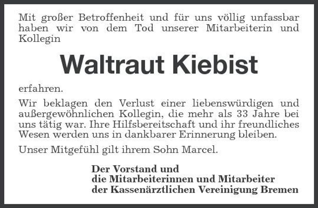 <p>Mit großer Betroffenheit und für uns völlig unfassbar haben wir von dem Tod unserer Mitarbeiterin und Kollegin</p><p>Waltraut Kiebist<br />erfahren. Wir beklagen den Verlust einer liebenswürdigen und außergewöhnlichen Kollegin, die mehr als 33 Jahre bei uns tätig war. Ihre Hilfsbereitschaft und ihr freundliches Wesen werden uns in dankbarer Erinnerung bleiben. Unser Mitgefühl gilt ihrem Sohn Marcel. Der Vorstand und die Mitarbeiterinnen und Mitarbeiter der Kassenärztlichen Vereinigung Bremen</p>