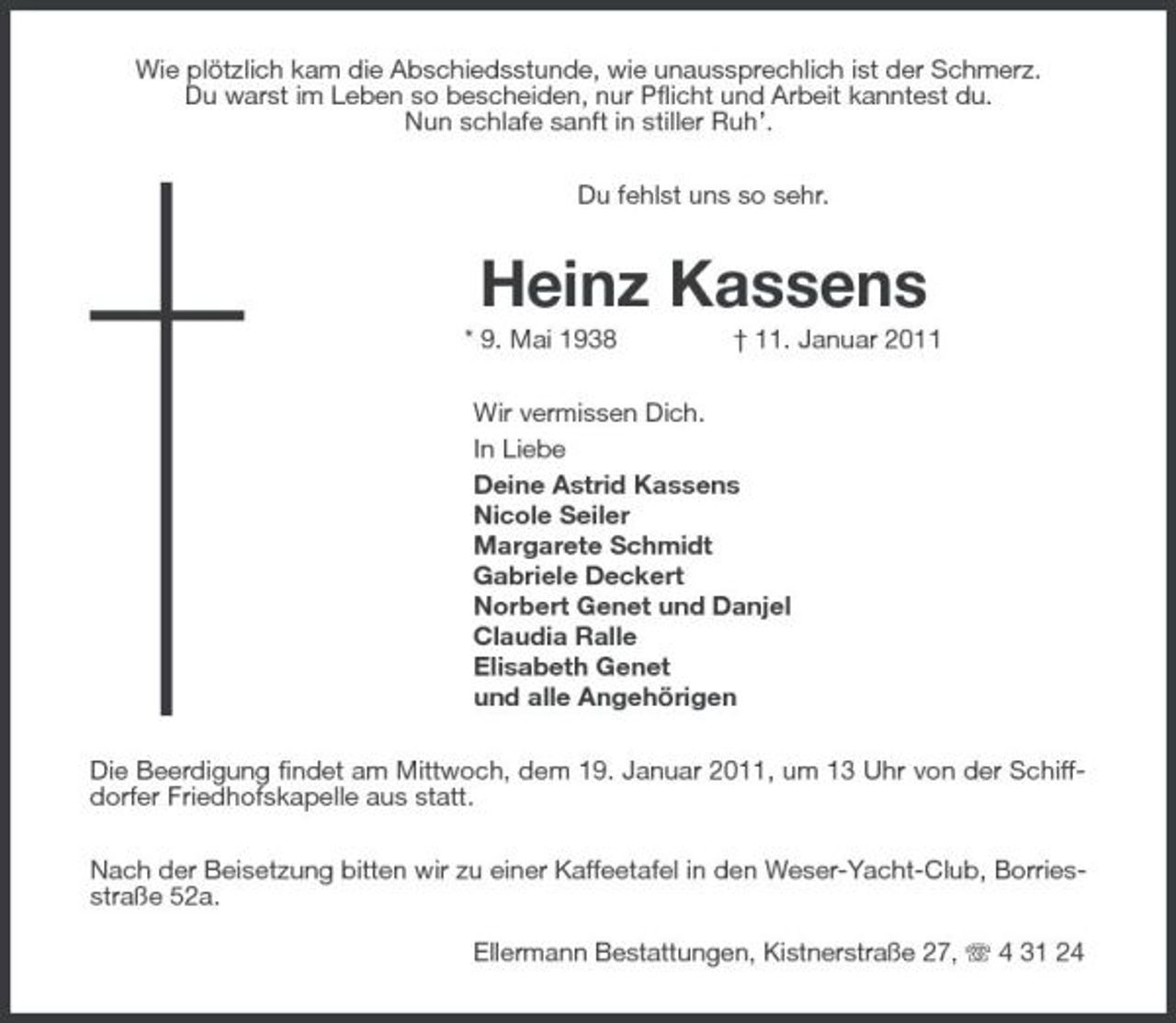 <p>Wie plötzlich kam die Abschiedsstunde, wie unaussprechlich ist der Schmerz. Du warst im Leben so bescheiden, nur Pflicht und Arbeit kanntest du. Nun schlafe sanft in stiller Ruh’. Du fehlst uns so sehr.</p><p>Heinz Kassens<br />* 9. Mai 1938 † 11. Januar 2011 Wir vermissen Dich. In Liebe Deine Astrid Kassens Nicole Seiler Margarete Schmidt Gabriele Deckert Norbert Genet und Danjel Claudia Ralle Elisabeth Genet und alle Angehörigen Die Beerdigung findet am Mittwoch, dem 19. Januar 2011, um 13 Uhr von der Schiffdorfer Friedhofskapelle aus statt. Nach der Beisetzung bitten wir zu einer Kaffeetafel in den Weser-Yacht-Club, Borriesstraße 52a. Ellermann Bestattungen, Kistnerstraße 27, 4 31 24</p>