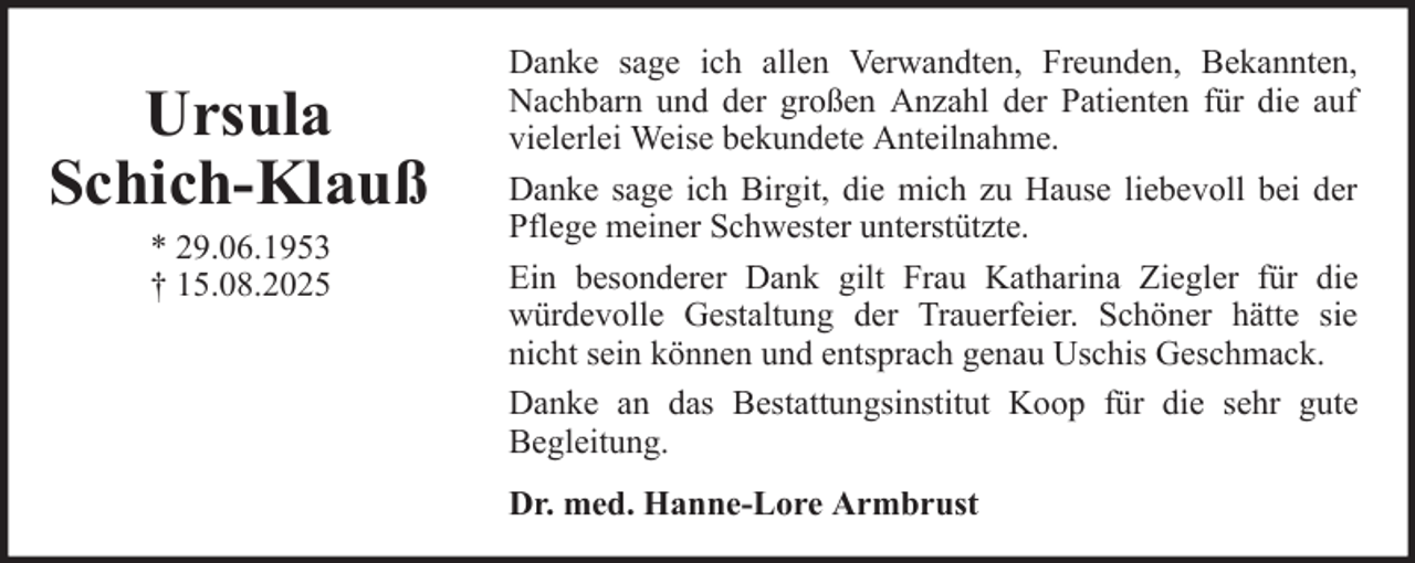 <p>Ursula<br />Schich-Klauß<br />* 29.06.1953<br />† 15.08.2025</p><p>Danke sage ich allen Verwandten, Freunden, Bekannten,<br />Nachbarn und der großen Anzahl der Patienten für die auf<br />vielerlei Weise bekundete Anteilnahme.<br />Danke sage ich Birgit, die mich zu Hause liebevoll bei der<br />Pflege meiner Schwester unterstützte.<br />Ein besonderer Dank gilt Frau Katharina Ziegler für die<br />würdevolle Gestaltung der Trauerfeier. Schöner hätte sie<br />nicht sein können und entsprach genau Uschis Geschmack.<br />Danke an das Bestattungsinstitut Koop für die sehr gute<br />Begleitung.<br />Dr. med. Hanne-Lore Armbrust</p>