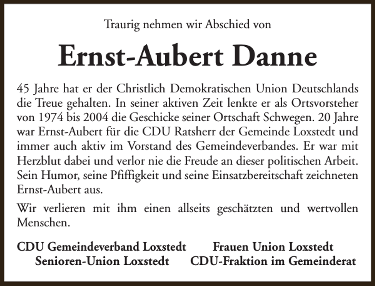 <p>Traurig nehmen wir Abschied von</p><p>Ernst-Aubert Danne<br />45 Jahre hat er der Christlich Demokratischen Union Deutschlands<br />die Treue gehalten. In seiner aktiven Zeit lenkte er als Ortsvorsteher<br />von 1974 bis 2004 die Geschicke seiner Ortschaft Schwegen. 20 Jahre<br />war Ernst-Aubert für die CDU Ratsherr der Gemeinde Loxstedt und<br />immer auch aktiv im Vorstand des Gemeindeverbandes. Er war mit<br />Herzblut dabei und verlor nie die Freude an dieser politischen Arbeit.<br />Sein Humor, seine Pfiffigkeit und seine Einsatzbereitschaft zeichneten<br />Ernst-Aubert aus.<br />Wir verlieren mit ihm einen allseits geschätzten und wertvollen<br />Menschen.<br />CDU Gemeindeverband Loxstedt<br />Frauen Union Loxstedt<br />Senioren-Union Loxstedt<br />CDU-Fraktion im Gemeinderat</p>