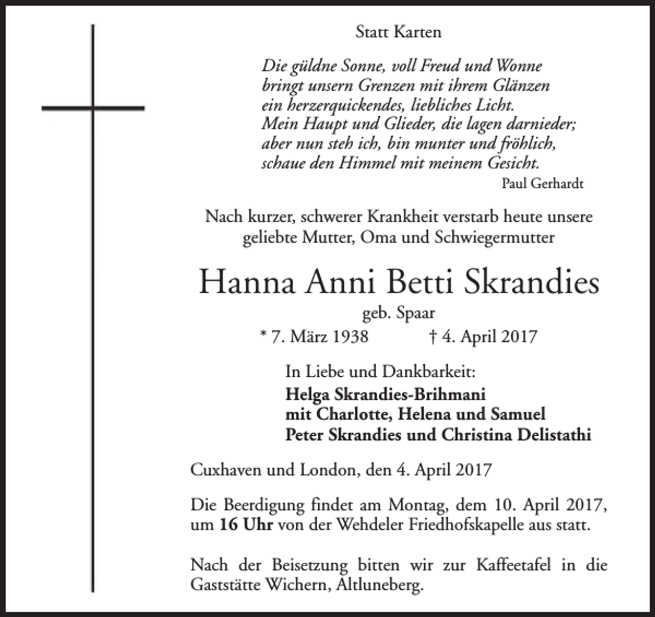 <p>Statt Karten<br />Die güldne Sonne, voll Freud und Wonne<br />bringt unsern Grenzen mit ihrem Glänzen<br />ein herzerquickendes, liebliches Licht.<br />Mein Haupt und Glieder, die lagen darnieder;<br />aber nun steh ich, bin munter und fröhlich,<br />schaue den Himmel mit meinem Gesicht.</p><p>Paul Gerhardt</p><p>Nach kurzer, schwerer Krankheit verstarb heute unsere<br />geliebte Mutter, Oma und Schwiegermutter</p><p>Hanna Anni Betti Skrandies<br />geb. Spaar<br />* 7. März 1938<br />† 4. April 2017</p><p>In Liebe und Dankbarkeit:<br />Helga Skrandies-Brihmani<br />mit Charlotte, Helena und Samuel<br />Peter Skrandies und Christina Delistathi<br />Cuxhaven und London, den 4. April 2017<br />Die Beerdigung findet am Montag, dem 10. April 2017,<br />um 16 Uhr von der Wehdeler Friedhofskapelle aus statt.<br />Nach der Beisetzung bitten wir zur Kaffeetafel in die<br />Gaststätte Wichern, Altluneberg.</p>