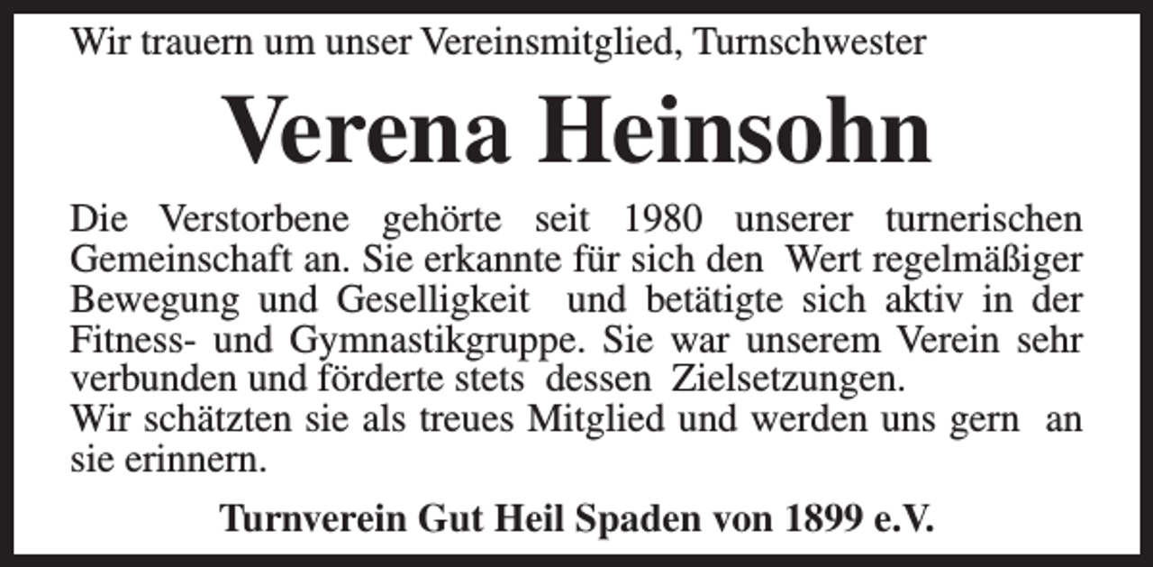 <p>Wir trauern um unser Vereinsmitglied, Turnschwester</p><p>Verena Heinsohn</p><p>Die Verstorbene gehörte seit 1980 unserer turnerischen<br />Gemeinschaft an. Sie erkannte für sich den Wert regelmäßiger<br />Bewegung und Geselligkeit und betätigte sich aktiv in der<br />Fitness- und Gymnastikgruppe. Sie war unserem Verein sehr<br />verbunden und förderte stets dessen Zielsetzungen.<br />Wir schätzten sie als treues Mitglied und werden uns gern an<br />sie erinnern.<br />Turnverein Gut Heil Spaden von 1899 e.V.</p>