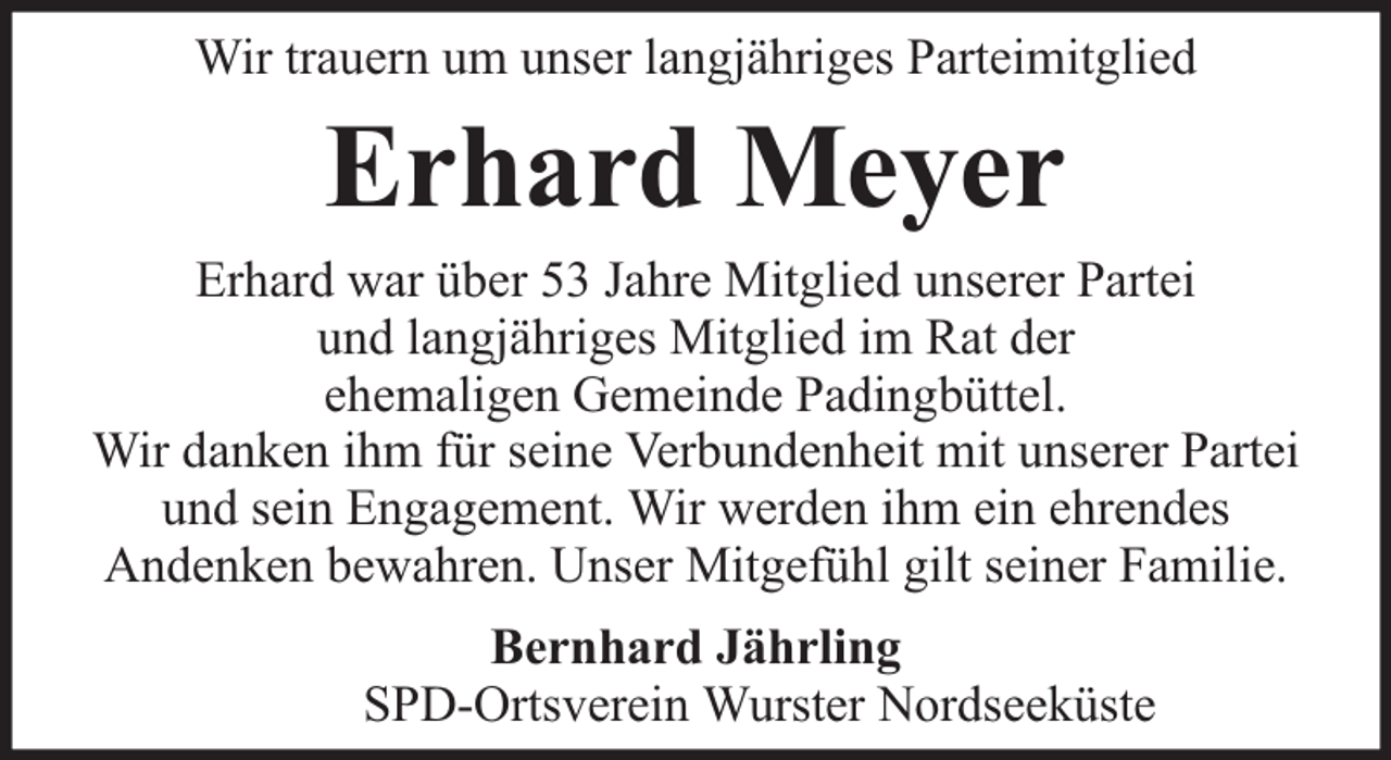 <p>Wir trauern um unser langjähriges Parteimitglied</p><p>Erhard Meyer</p><p>Erhard war über 53 Jahre Mitglied unserer Partei<br />und langjähriges Mitglied im Rat der<br />ehemaligen Gemeinde Padingbüttel.<br />Wir danken ihm für seine Verbundenheit mit unserer Partei<br />und sein Engagement. Wir werden ihm ein ehrendes<br />Andenken bewahren. Unser Mitgefühl gilt seiner Familie.<br />Bernhard Jährling<br />SPD-Ortsverein Wurster Nordseeküste</p>