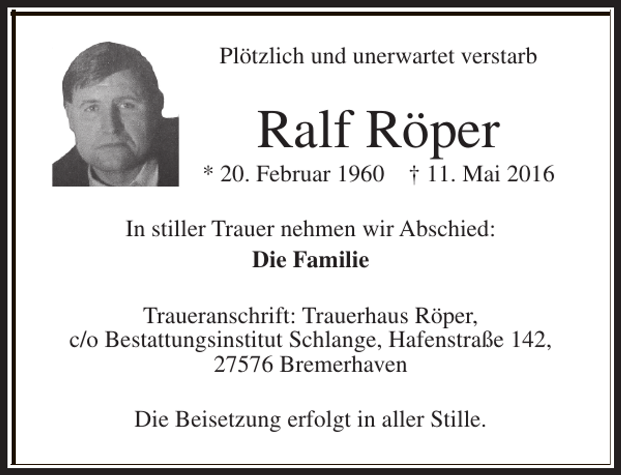 <p>Plötzlich und unerwartet verstarb</p><p>Ralf Röper</p><p>* 20. Februar 1960</p><p>† 11. Mai 2016</p><p>In stiller Trauer nehmen wir Abschied:<br />Die Familie<br />Traueranschrift: Trauerhaus Röper,<br />c/o Bestattungsinstitut Schlange, Hafenstraße 142,<br />27576 Bremerhaven<br />Die Beisetzung erfolgt in aller Stille.</p>