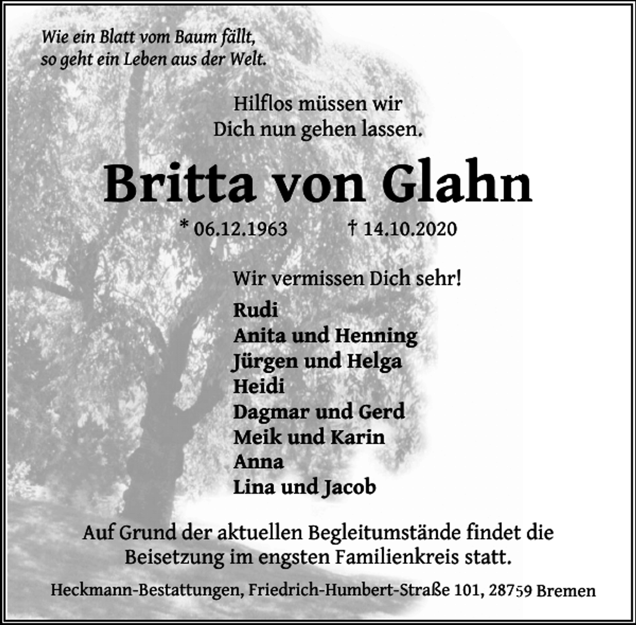 <p>Wie ein Blatt vom Baum fällt,<br />so geht ein Leben aus der Welt.</p><p>flos müssen wir<br />Hilfl<br />Dich nun gehen lassen.</p><p>Britta von Glahn<br />* 06.12.1963</p><p>† 14.10.2020</p><p>Wir vermissen Dich sehr!<br />Rudi<br />Anita und Henning<br />Jürgen und Helga<br />Heidi<br />Dagmar und Gerd<br />Meik und Karin<br />Anna<br />Lina und Jacob<br />Auf Grund der aktuellen Begleitumstände findet die<br />Beisetzung im engsten Familienkreis statt.<br />Heckmann-Bestattungen, Friedrich-Humbert-Straße 101, 287559 Bremen</p>