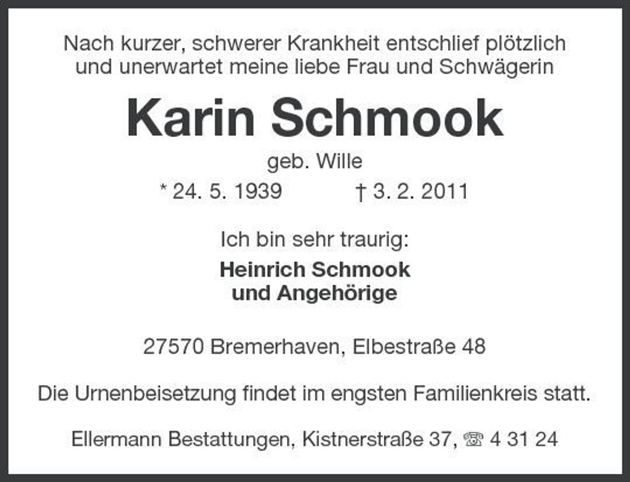 <p>Nach kurzer, schwerer Krankheit entschlief plötzlich und unerwartet meine liebe Frau und Schwägerin</p><p>Karin Schmook<br />geb. Wille * 24. 5. 1939 † 3. 2. 2011 Ich bin sehr traurig: Heinrich Schmook und Angehörige 27570 Bremerhaven, Elbestraße 48<br />Die Urnenbeisetzung findet im engsten Familienkreis statt.<br />Ellermann Bestattungen, Kistnerstraße 37, 4 31 24</p>