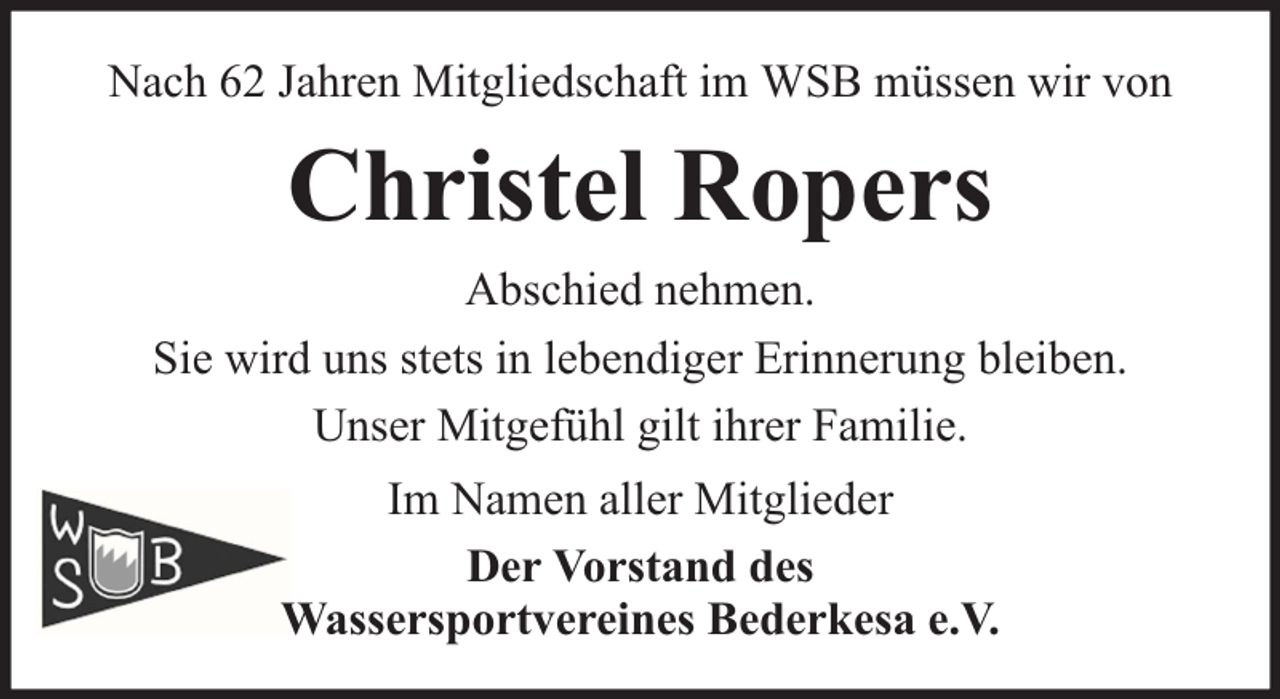 <p>Nach 62 Jahren Mitgliedschaft im WSB müssen wir von</p><p>Christel Ropers<br />Abschied nehmen.<br />Sie wird uns stets in lebendiger Erinnerung bleiben.<br />Unser Mitgefühl gilt ihrer Familie.<br />Im Namen aller Mitglieder<br />Der Vorstand des<br />Wassersportvereines Bederkesa e.V.</p>