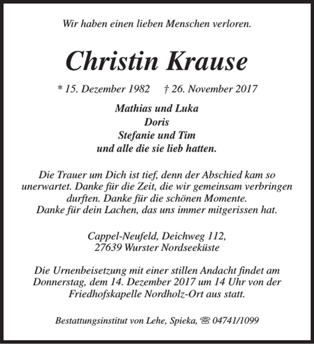 <p>Wir haben einen lieben Menschen verloren.</p><p>Christin Krause<br />* 15. Dezember 1982</p><p>† 26. November 2017</p><p>Mathias und Luka<br />Doris<br />Stefanie und Tim<br />und alle die sie lieb hatten.<br />Die Trauer um Dich ist tief, denn der Abschied kam so<br />unerwartet. Danke für die Zeit, die wir gemeinsam verbringen<br />durften. Danke für die schönen Momente.<br />Danke für dein Lachen, das uns immer mitgerissen hat.<br />Cappel-Neufeld, Deichweg 112,<br />27639 Wurster Nordseeküste<br />Die Urnenbeisetzung mit einer stillen Andacht findet am<br />Donnerstag, dem 14. Dezember 2017 um 14 Uhr von der<br />Friedhofskapelle Nordholz-Ort aus statt.<br />Bestattungsinstitut von Lehe, Spieka, s 04741/1099</p>