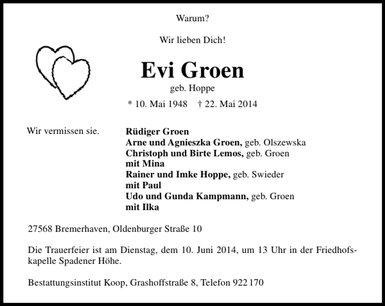 <p>Warum?<br />Wir lieben Dich!</p><p>Evi Groen<br />geb. Hoppe</p><p>* 10. Mai 1948<br />Wir vermissen sie.</p><p>† 22. Mai 2014</p><p>Rüdiger Groen<br />Arne und Agnieszka Groen, geb. Olszewska<br />Christoph und Birte Lemos, geb. Groen<br />mit Mina<br />Rainer und Imke Hoppe, geb. Swieder<br />mit Paul<br />Udo und Gunda Kampmann, geb. Groen<br />mit Ilka</p><p>27568 Bremerhaven, Oldenburger Straße 10<br />Die Trauerfeier ist am Dienstag, dem 10. Juni 2014, um 13 Uhr in der Friedhofs­<br />kapelle Spadener Höhe.<br />Bestattungsinstitut Koop, Grashoffstraße 8, Telefon 922 170</p>