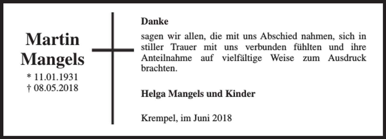 <p>Danke</p><p>Martin<br />Mangels<br />* 11.01.1931<br />† 08.05.2018</p><p>sagen wir allen, die mit uns Abschied nahmen, sich in<br />stiller Trauer mit uns verbunden fühlten und ihre<br />Anteilnahme auf vielfältige Weise zum Ausdruck<br />brachten.<br />Helga Mangels und Kinder<br />Krempel, im Juni 2018</p>