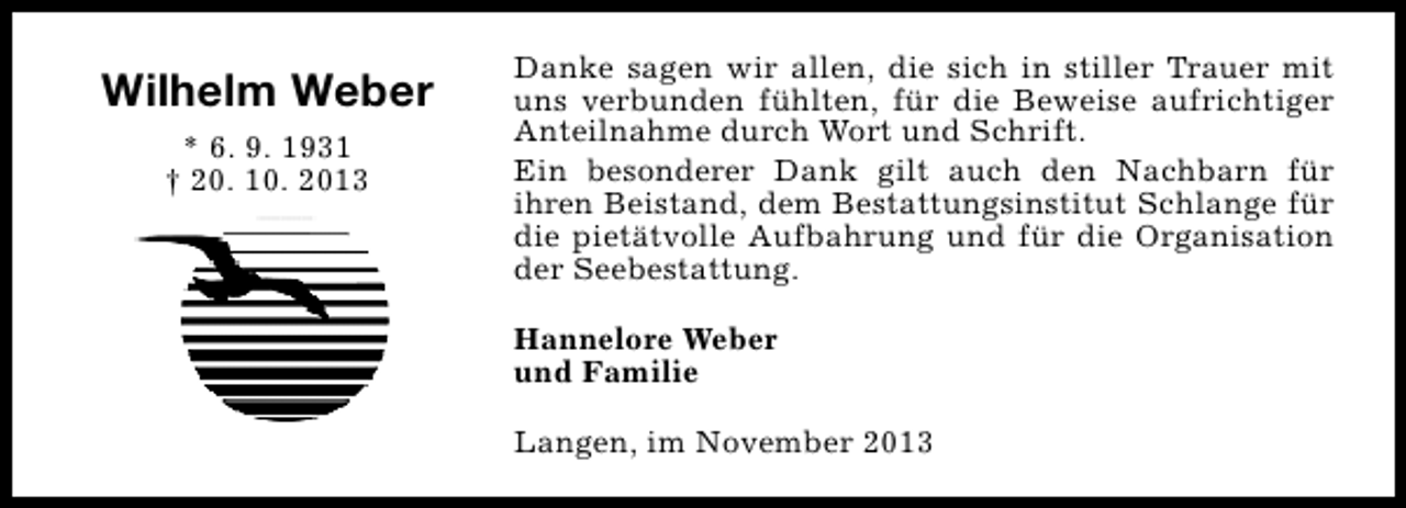 <p>Wilhelm Weber<br />* 6. 9. 1931<br />† 20. 10. 2013</p><p>Danke sagen wir allen, die sich in stiller Trauer mit<br />uns verbunden fühlten, für die Beweise aufrichtiger<br />Anteilnahme durch Wort und Schrift.<br />Ein besonderer Dank gilt auch den Nachbarn für<br />ihren Beistand, dem Bestattungsinstitut Schlange für<br />die pietätvolle Aufbahrung und für die Organisation<br />der Seebestattung.<br />Hannelore Weber<br />und Familie<br />Langen, im November 2013</p>