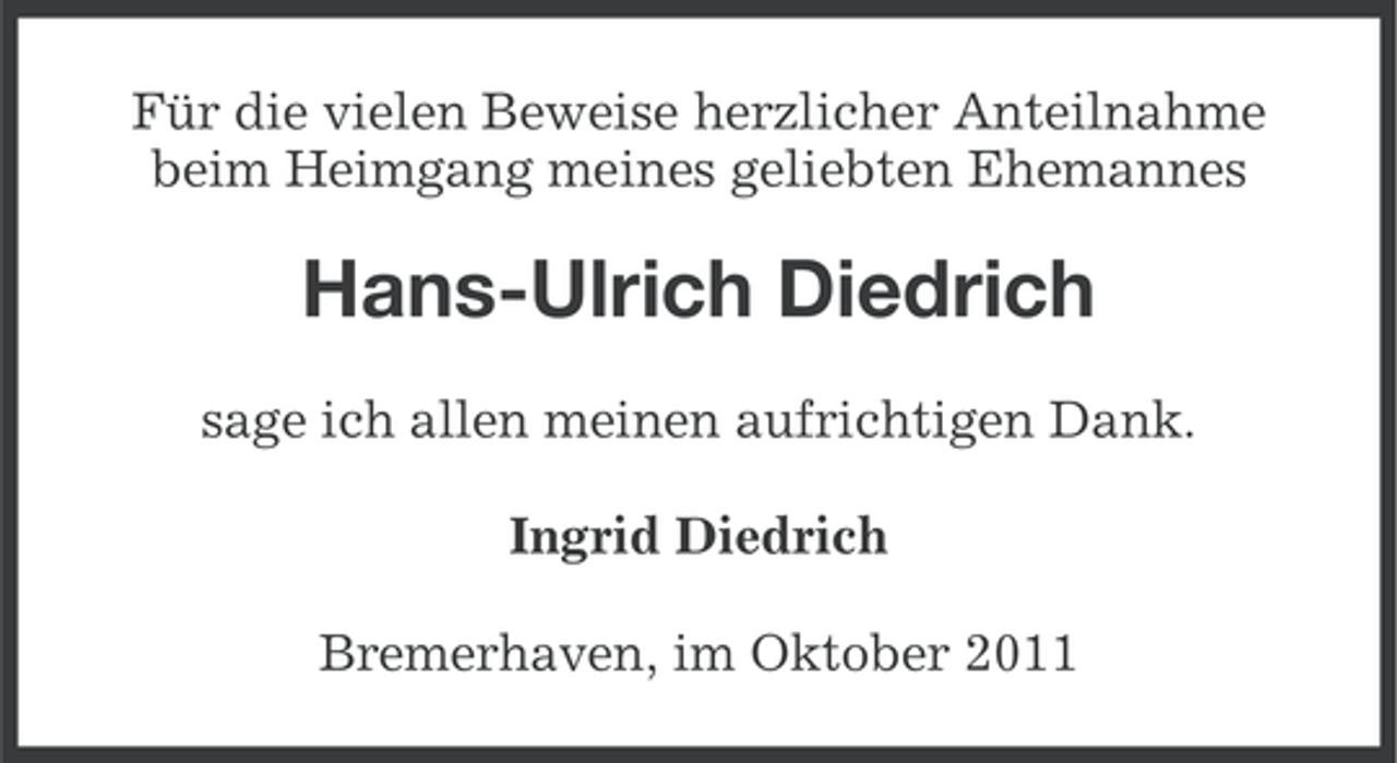 <p>Für die vielen Beweise herzlicher Anteilnahme<br />beim Heimgang meines geliebten Ehemannes</p><p>Hans-Ulrich Diedrich<br />sage ich allen meinen aufrichtigen Dank.<br />Ingrid Diedrich<br />Bremerhaven, im Oktober 2011</p>