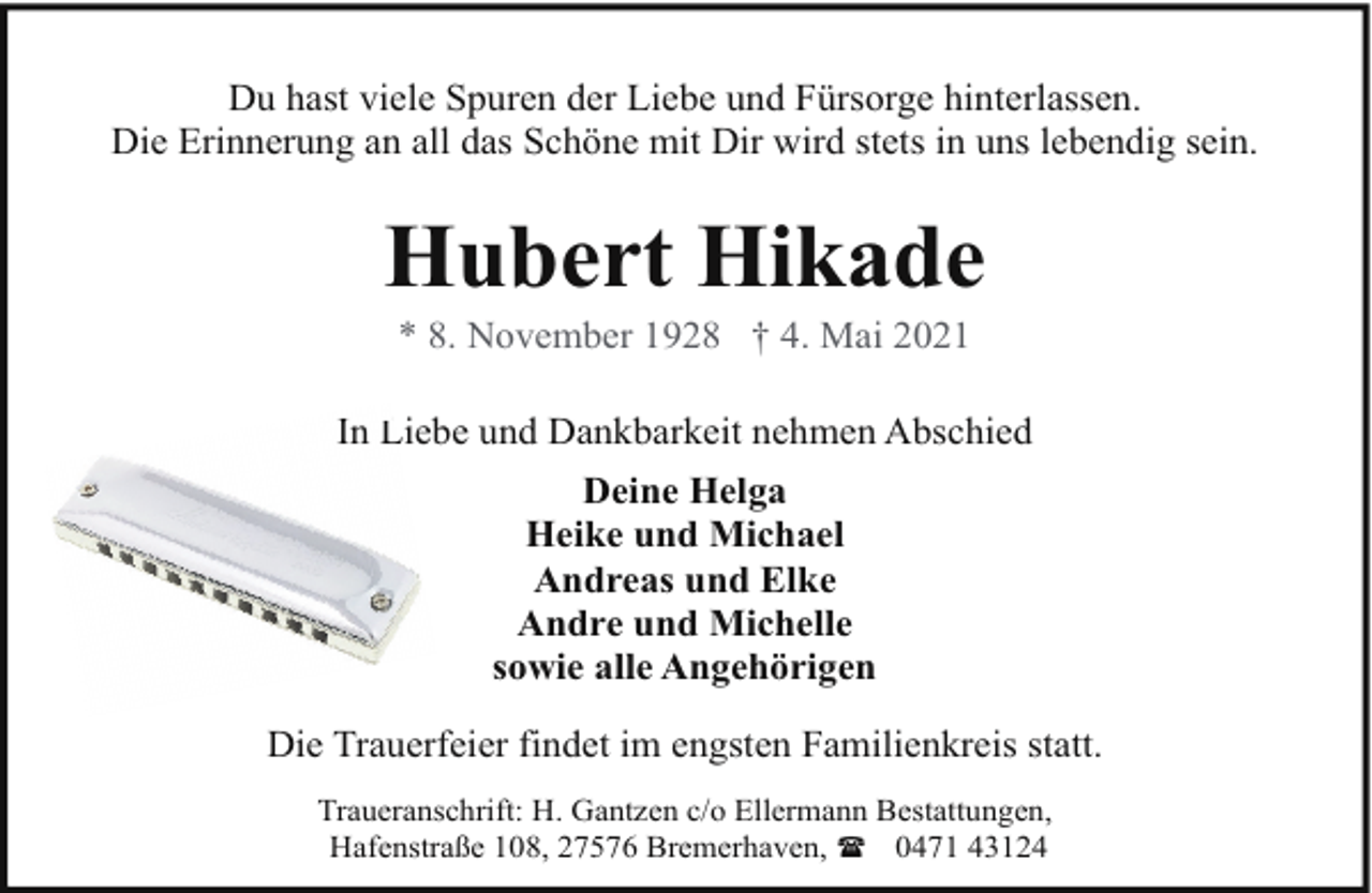 <p>Du hast viele Spuren der Liebe und Fürsorge hinterlassen.<br />Die Erinnerung an all das Schöne mit Dir wird stets in uns lebendig sein.</p><p>Hubert Hikade<br />* 8. November 1928 † 4. Mai 2021</p><p>In Liebe<br />L<br />und Dankbarkeit nehmen Abschied<br />Deine Helga<br />Heike und Michael<br />Andreas und Elke<br />Andre und Michelle<br />sowie alle Angehörigen<br />Die Trauerfeier findet im engsten Familienkreis statt.<br />Traueranschrift: H. Gantzen c/o Ellermann Bestattungen,<br />Hafenstraße 108, 27576 Bremerhaven, ( 0471 43124</p>