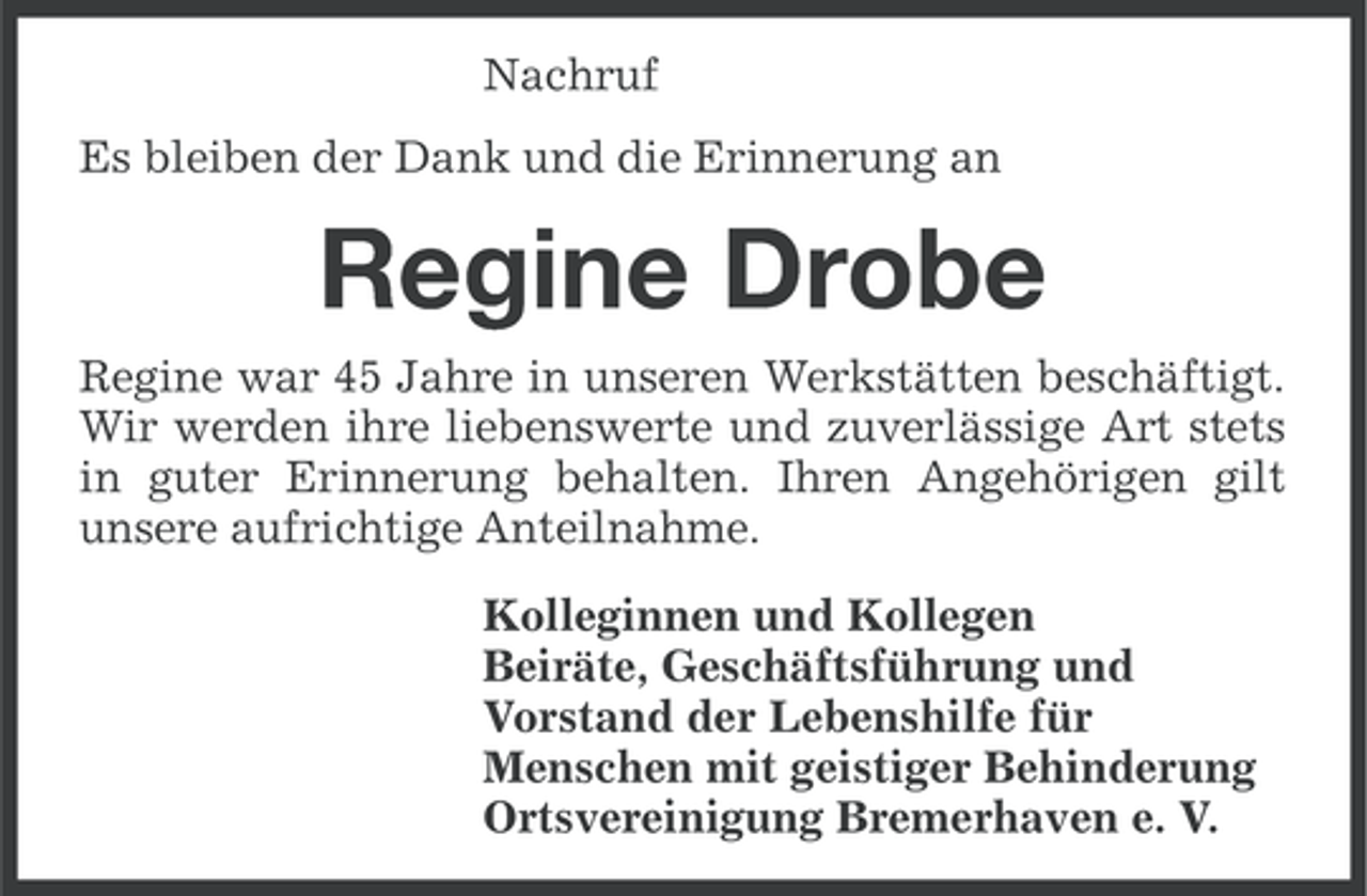 <p>Nachruf<br />Es bleiben der Dank und die Erinnerung an</p><p>Regine Drobe<br />Regine war 45 Jahre in unseren Werkstätten beschäftigt.<br />Wir werden ihre liebenswerte und zuverlässige Art stets<br />in guter Erinnerung behalten. Ihren Angehörigen gilt<br />unsere aufrichtige Anteilnahme.<br />Kolleginnen und Kollegen<br />Beiräte, Geschäftsführung und<br />Vorstand der Lebenshilfe für<br />Menschen mit geistiger Behinderung<br />Ortsvereinigung Bremerhaven e. V.</p>