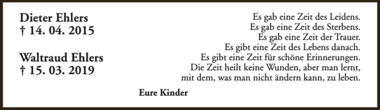 <p>Dieter Ehlers<br />† 14. 04. 2015<br />Waltraud Ehlers<br />† 15. 03. 2019</p><p>Es gab eine Zeit des Leidens.<br />Es gab eine Zeit des Sterbens.<br />Es gab eine Zeit der Trauer.<br />Es gibt eine Zeit des Lebens danach.<br />Es gibt eine Zeit für schöne Erinnerungen.<br />Die Zeit heilt keine Wunden, aber man lernt,<br />mit dem, was man nicht ändern kann, zu leben.<br />Eure Kinder</p>