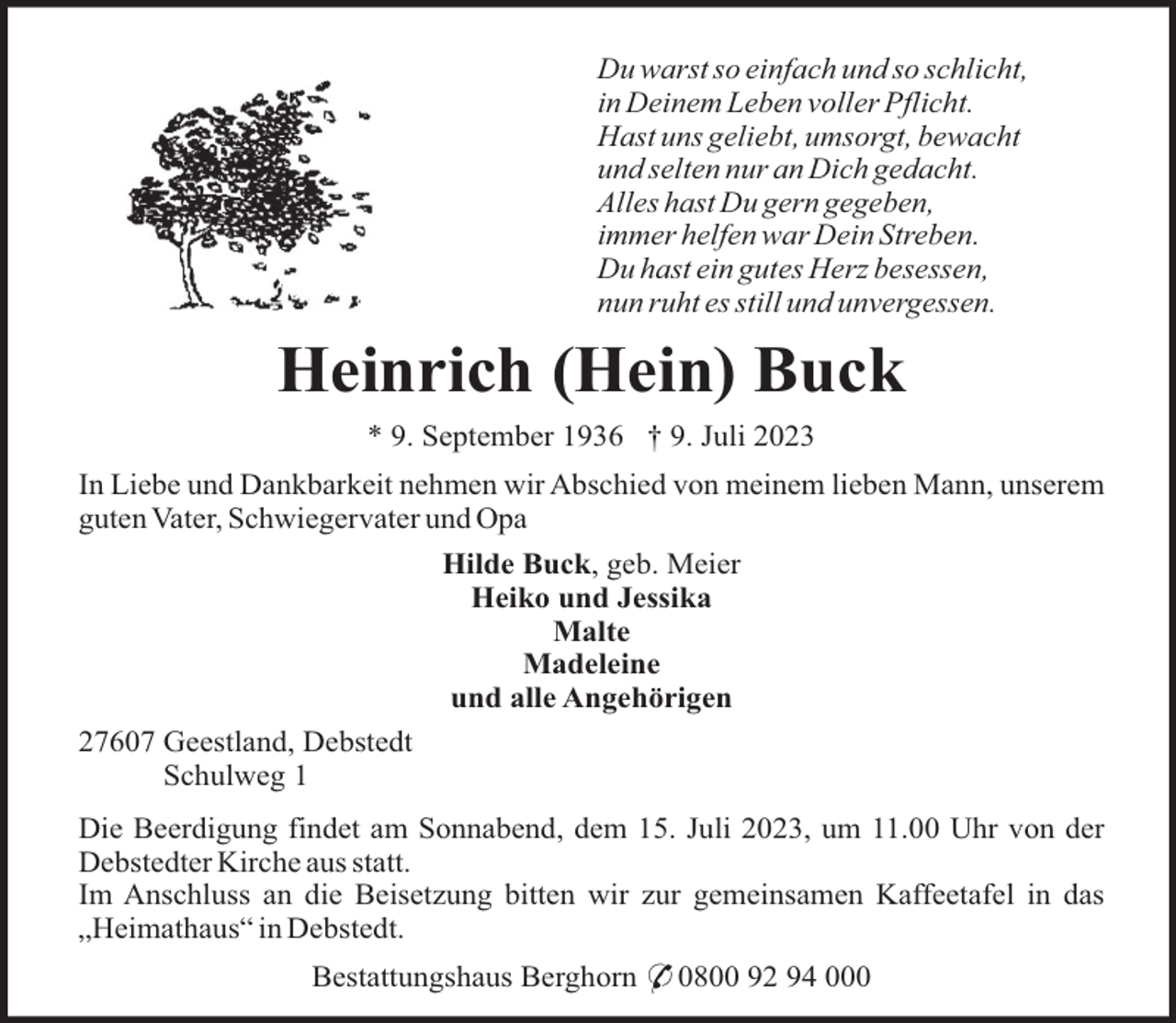 <p>Du warst so einfach und so schlicht,<br />in Deinem Leben voller Pflicht.<br />Hast uns geliebt, umsorgt, bewacht<br />und selten nur an Dich gedacht.<br />Alles hast Du gern gegeben,<br />immer helfen war Dein Streben.<br />Du hast ein gutes Herz besessen,<br />nun ruht es still und unvergessen.</p><p>Heinrich (Hein) Buck<br />* 9. September 1936 † 9. Juli 2023<br />In Liebe und Dankbarkeit nehmen wir Abschied von meinem lieben Mann, unserem<br />guten Vater, Schwiegervater und Opa<br />Hilde Buck, geb. Meier<br />Heiko und Jessika<br />Malte<br />Madeleine<br />und alle Angehörigen<br />27607 Geestland, Debstedt<br />Schulweg 1<br />Die Beerdigung findet am Sonnabend, dem 15. Juli 2023, um 11.00 Uhr von der<br />Debstedter Kirche aus statt.<br />Im Anschluss an die Beisetzung bitten wir zur gemeinsamen Kaffeetafel in das<br />„Heimathaus“ in Debstedt.<br />Bestattungshaus Berghorn * 0800 92 94 000</p>
