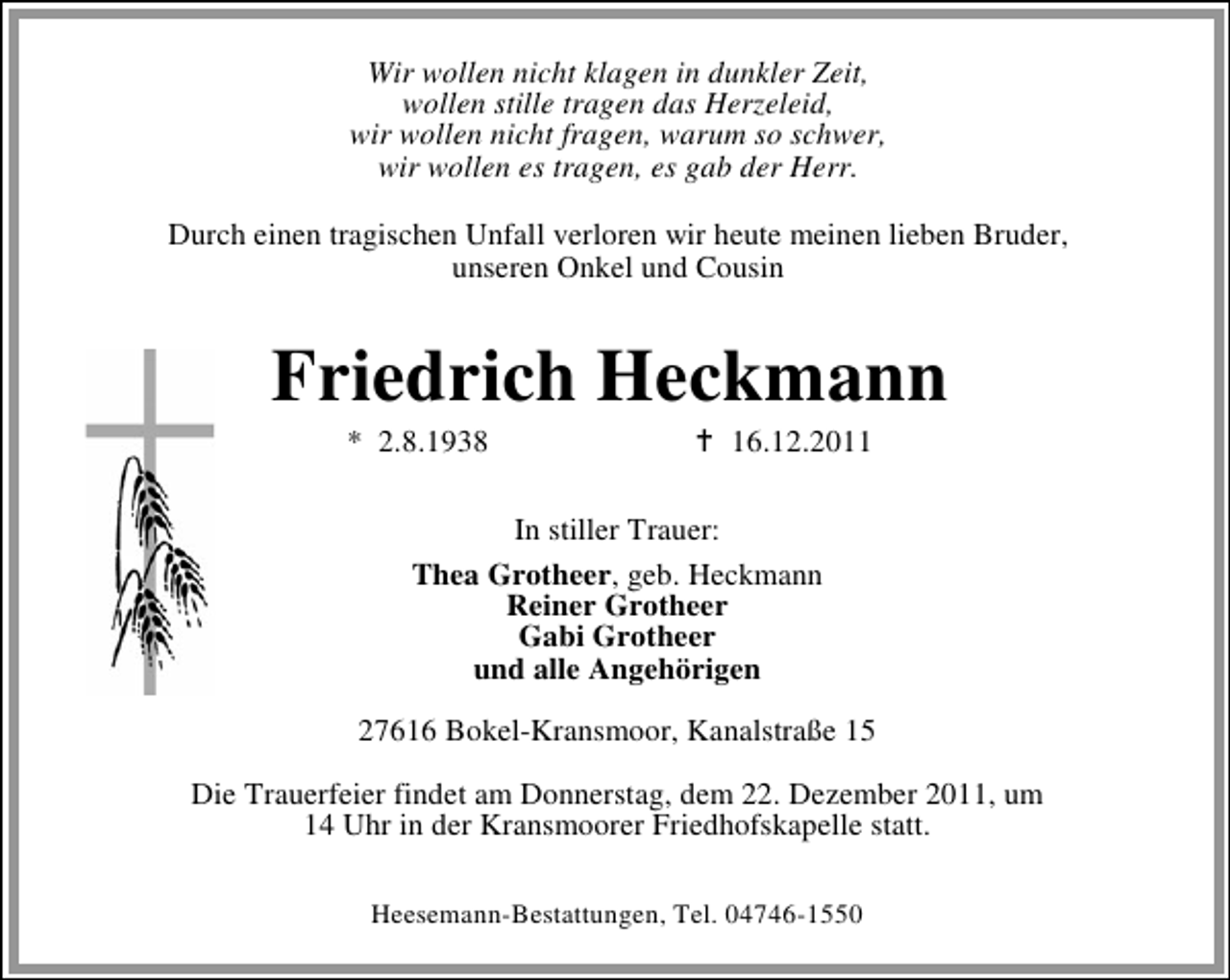 <p>Wir wollen nicht klagen in dunkler Zeit,<br />wollen stille tragen das Herzeleid,<br />wir wollen nicht fragen, warum so schwer,<br />wir wollen es tragen, es gab der Herr.<br />Durch einen tragischen Unfall verloren wir heute meinen lieben Bruder,<br />unseren Onkel und Cousin</p><p>Friedrich Heckmann<br />* 2.8.1938</p><p>16.12.2011</p><p>In stiller Trauer:<br />Thea Grotheer, geb. Heckmann<br />Reiner Grotheer<br />Gabi Grotheer<br />und alle Angehörigen<br />27616 Bokel-Kransmoor, Kanalstraße 15<br />Die Trauerfeier findet am Donnerstag, dem 22. Dezember 2011, um<br />14 Uhr in der Kransmoorer Friedhofskapelle statt.<br />Heesemann-Bestattungen, Tel. 04746-1550</p>