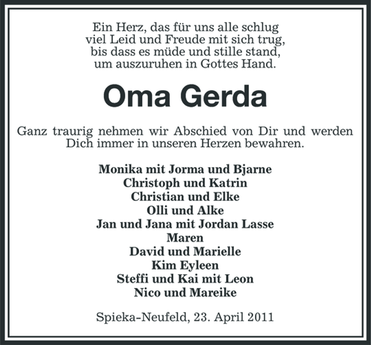 <p>Ein Herz, das für uns alle schlug viel Leid und Freude mit sich trug, bis dass es müde und stille stand, um auszuruhen in Gottes Hand.</p><p>Oma Gerda<br />Ganz traurig nehmen wir Abschied von Dir und werden Dich immer in unseren Herzen bewahren. Monika mit Jorma und Bjarne Christoph und Katrin Christian und Elke Olli und Alke Jan und Jana mit Jordan Lasse Maren David und Marielle Kim Eyleen Steffi und Kai mit Leon Nico und Mareike Spieka-Neufeld, 23. April 2011</p>