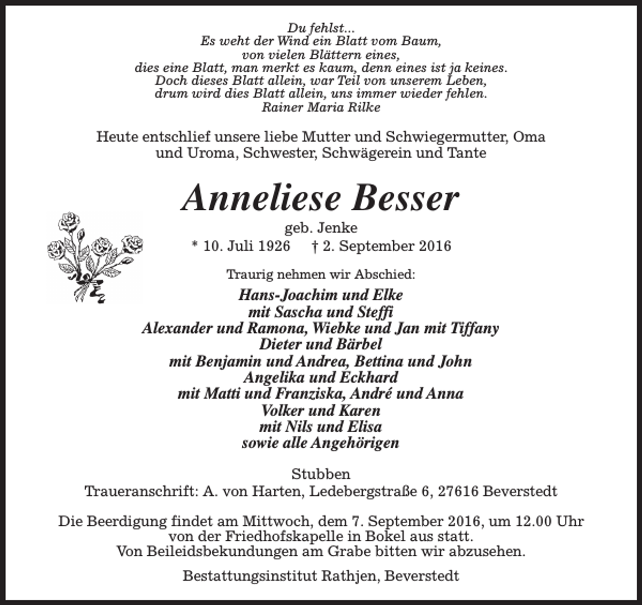<p>Du fehlst...<br />Es weht der Wind ein Blatt vom Baum,<br />von vielen Blättern eines,<br />dies eine Blatt, man merkt es kaum, denn eines ist ja keines.<br />Doch dieses Blatt allein, war Teil von unserem Leben,<br />drum wird dies Blatt allein, uns immer wieder fehlen.<br />Rainer Maria Rilke</p><p>Heute entschlief unsere liebe Mutter und Schwiegermutter, Oma<br />und Uroma, Schwester, Schwägerein und Tante</p><p>Anneliese Besser<br />geb. Jenke<br />* 10. Juli 1926 † 2. September 2016<br />Traurig nehmen wir Abschied:</p><p>Hans-Joachim und Elke<br />mit Sascha und Steffi<br />Alexander und Ramona, Wiebke und Jan mit Tiffany<br />Dieter und Bärbel<br />mit Benjamin und Andrea, Bettina und John<br />Angelika und Eckhard<br />mit Matti und Franziska, André und Anna<br />Volker und Karen<br />mit Nils und Elisa<br />sowie alle Angehörigen<br />Stubben<br />Traueranschrift: A. von Harten, Ledebergstraße 6, 27616 Beverstedt<br />Die Beerdigung findet am Mittwoch, dem 7. September 2016, um 12.00 Uhr<br />von der Friedhofskapelle in Bokel aus statt.<br />Von Beileidsbekundungen am Grabe bitten wir abzusehen.<br />Bestattungsinstitut Rathjen, Beverstedt</p>
