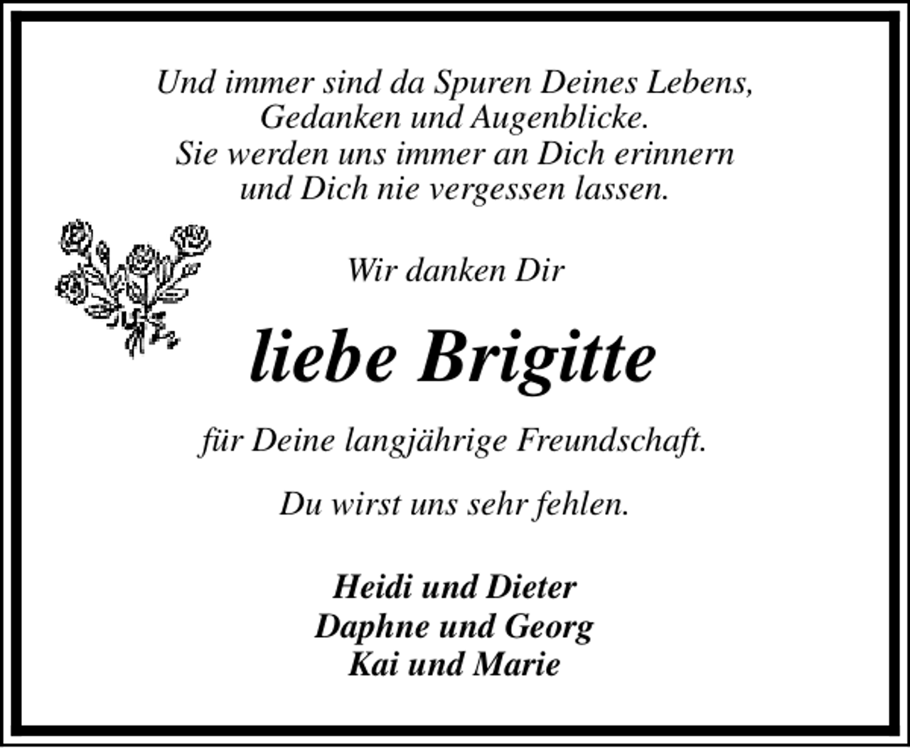 <p>Und immer sind da Spuren Deines Lebens,<br />Gedanken und Augenblicke.<br />Sie werden uns immer an Dich erinnern<br />und Dich nie vergessen lassen.<br />Wir danken Dir</p><p>liebe Brigitte<br />für Deine langjährige Freundschaft.<br />Du wirst uns sehr fehlen.<br />Heidi und Dieter<br />Daphne und Georg<br />Kai und Marie</p>