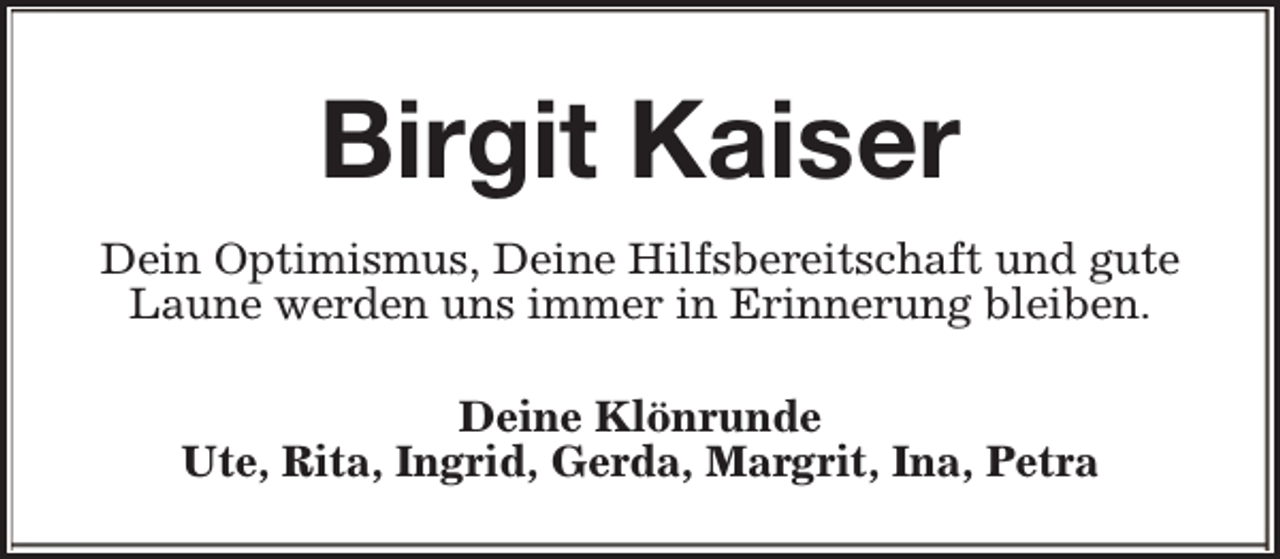 <p>Birgit Kaiser<br />Dein Optimismus, Deine Hilfsbereitschaft und gute<br />Laune werden uns immer in Erinnerung bleiben.<br />Deine Klönrunde<br />Ute, Rita, Ingrid, Gerda, Margrit, Ina, Petra</p>