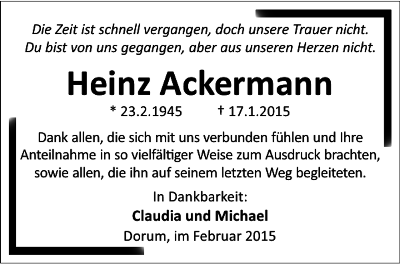 <p>Die Zeit ist schnell vergangen, doch unsere Trauer nicht.<br />Du bist von uns gegangen, aber aus unseren Herzen nicht.</p><p>Heinz Ackermann<br />* 23.2.1945</p><p>† 17.1.2015</p><p>Dank allen, die sich mit uns verbunden fühlen und Ihre<br />Anteilnahme in so vielfäl ger Weise zum Ausdruck brachten,<br />sowie allen, die ihn auf seinem letzten Weg begleiteten.<br />In Dankbarkeit:<br />Claudia und Michael<br />Dorum, im Februar 2015</p>