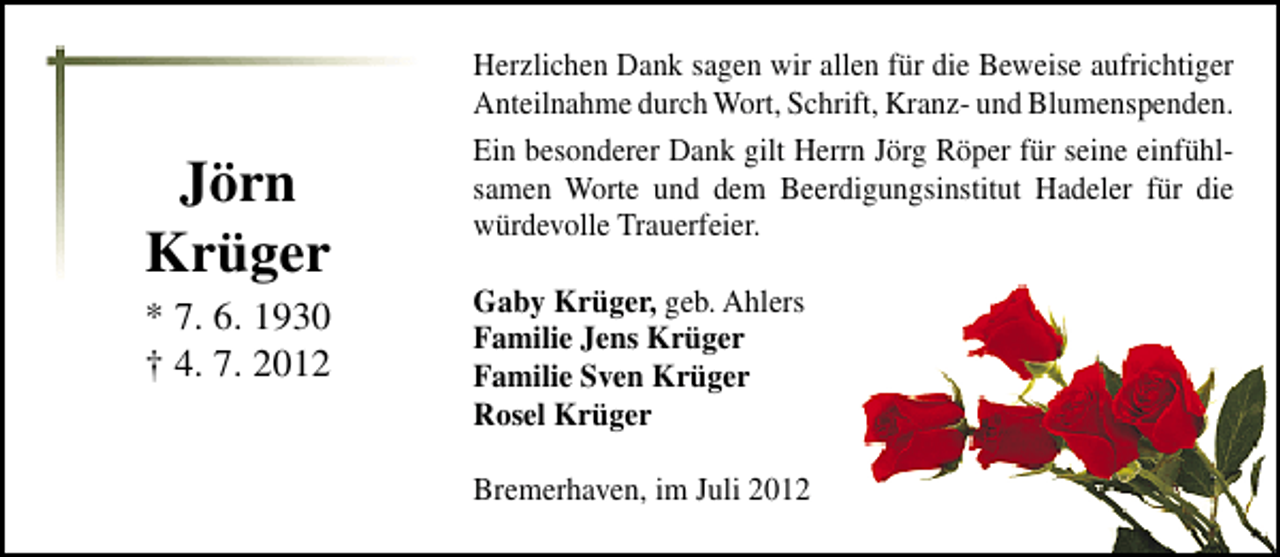 <p>Jörn<br />Krüger</p><p>* 7. 6. 1930<br />† 4. 7. 2012</p><p>Herzlichen Dank sagen wir allen für die Beweise aufrichtiger<br />Anteilnahme durch Wort, Schrift, Kranz- und Blumenspenden.<br />Ein besonderer Dank gilt Herrn Jörg Röper für seine einfühlsamen Worte und dem Beerdigungsinstitut Hadeler für die<br />würdevolle Trauerfeier.<br />Gaby Krüger, geb. Ahlers<br />Familie Jens Krüger<br />Familie Sven Krüger<br />Rosel Krüger<br />Bremerhaven, im Juli 2012</p>