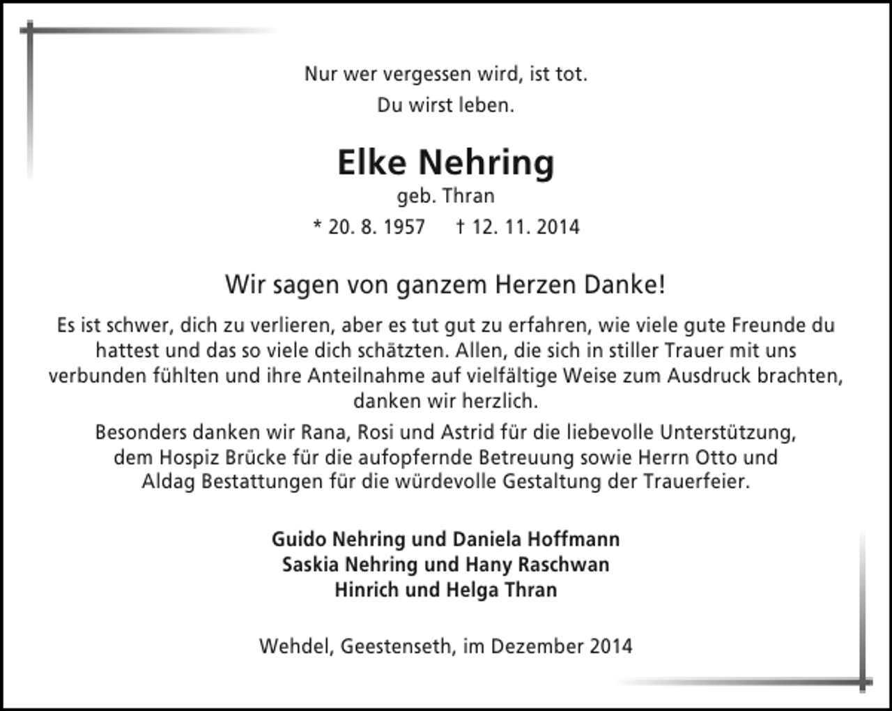 <p>Nur wer vergessen wird, ist tot.<br />Du wirst leben.</p><p>Elke Nehring</p><p>geb. Thran<br />* 20. 8. 1957 † 12. 11. 2014</p><p>Wir sagen von ganzem Herzen Danke!<br />Es ist schwer, dich zu verlieren, aber es tut gut zu erfahren, wie viele gute Freunde du<br />hattest und das so viele dich schätzten. Allen, die sich in stiller Trauer mit uns<br />verbunden fühlten und ihre Anteilnahme auf vielfältige Weise zum Ausdruck brachten,<br />danken wir herzlich.<br />Besonders danken wir Rana, Rosi und Astrid für die liebevolle Unterstützung,<br />dem Hospiz Brücke für die aufopfernde Betreuung sowie Herrn Otto und<br />Aldag Bestattungen für die würdevolle Gestaltung der Trauerfeier.<br />Guido Nehring und Daniela Hoffmann<br />Saskia Nehring und Hany Raschwan<br />Hinrich und Helga Thran<br />Wehdel, Geestenseth, im Dezember 2014</p>