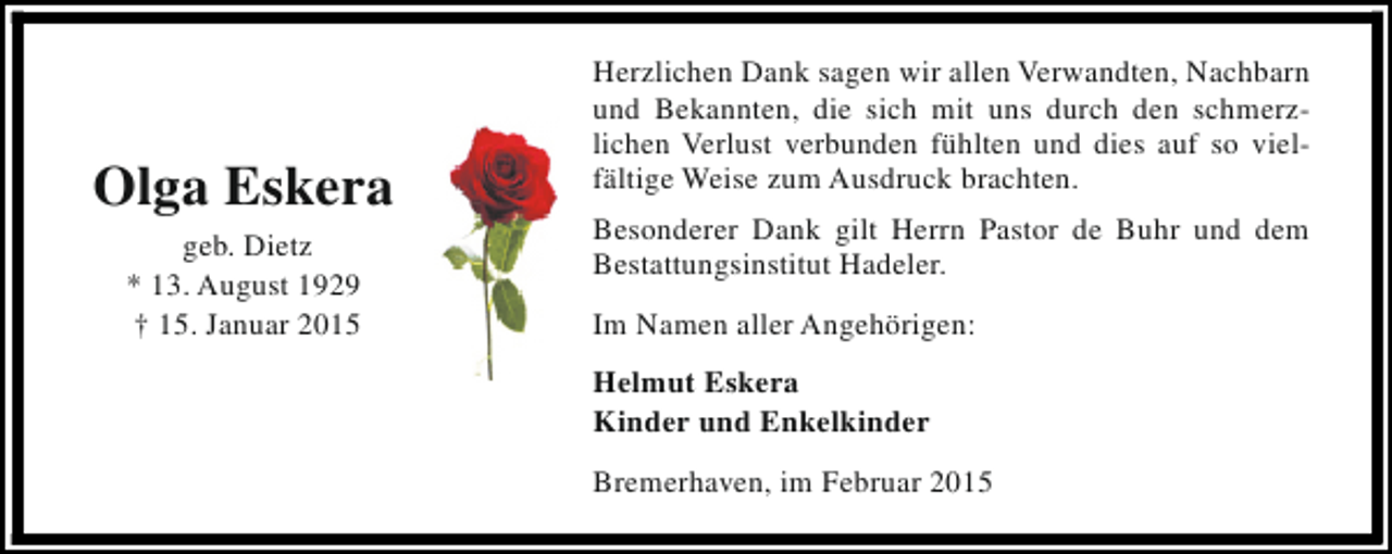 <p>Olga Eskera<br />geb. Dietz<br />* 13. August 1929<br />† 15. Januar 2015</p><p>Herzlichen Dank sagen wir allen Verwandten, Nachbarn<br />und Bekannten, die sich mit uns durch den schmerzlichen Verlust verbunden fühlten und dies auf so vielfältige Weise zum Ausdruck brachten.<br />Besonderer Dank gilt Herrn Pastor de Buhr und dem<br />Bestattungsinstitut Hadeler.<br />Im Namen aller Angehörigen:<br />Helmut Eskera<br />Kinder und Enkelkinder<br />Bremerhaven, im Februar 2015</p>