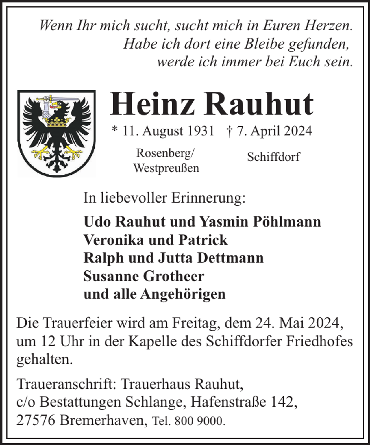<p>Wenn Ihr mich sucht, sucht mich in Euren Herzen.<br />Habe ich dort eine Bleibe gefunden,<br />werde ich immer bei Euch sein.</p>
<p>Heinz Rauhut<br />* 11. August 1931 † 7. April 2024<br />Rosenberg/<br />Westpreußen</p>
<p>Schiffdorf</p>
<p>In liebevoller Erinnerung:<br />Udo Rauhut und Yasmin Pöhlmann<br />Veronika und Patrick<br />Ralph und Jutta Dettmann<br />Susanne Grotheer<br />und alle Angehörigen<br />Die Trauerfeier wird am Freitag, dem 24. Mai 2024,<br />um 12 Uhr in der Kapelle des Schiffdorfer Friedhofes<br />gehalten.<br />Traueranschrift: Trauerhaus Rauhut,<br />c/o Bestattungen Schlange, Hafenstraße 142,<br />27576 Bremerhaven, Tel. 800 9000.</p>
