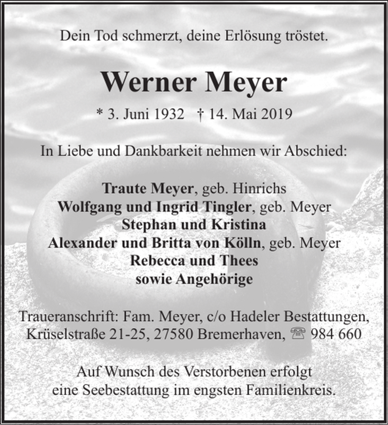 <p>Dein Tod schmerzt, deine Erlösung tröstet.</p><p>Werner Meyer<br />* 3. Juni 1932 † 14. Mai 2019<br />In Liebe und Dankbarkeit nehmen wir Abschied:<br />Traute Meyer, geb. Hinrichs<br />Wolfgang und Ingrid Tingler, geb. Meyer<br />Stephan und Kristina<br />Alexander und Britta von Kölln, geb. Meyer<br />Rebecca und Thees<br />sowie Angehörige<br />Traueranschrift: Fam. Meyer, c/o Hadeler Bestattungen,<br />Krüselstraße 21-25, 27580 Bremerhaven, ' 984 660<br />Auf Wunsch des Verstorbenen erfolgt<br />eine Seebestattung im engsten Familienkreis.</p>