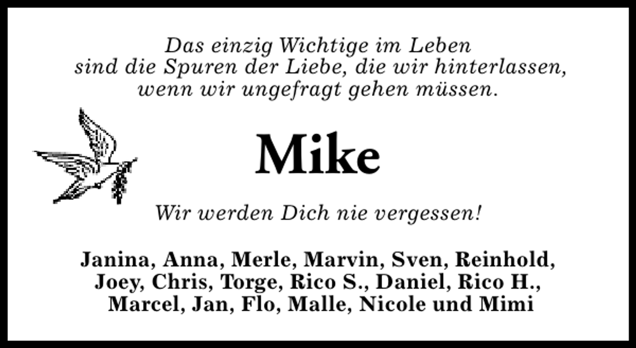 <p>Das einzig Wichtige im Leben<br />sind die Spuren der Liebe, die wir hinterlassen,<br />wenn wir ungefragt gehen müssen.</p><p>Mike<br />Wir werden Dich nie vergessen!<br />Janina, Anna, Merle, Marvin, Sven, Reinhold,<br />Joey, Chris, Torge, Rico S., Daniel, Rico H.,<br />Marcel, Jan, Flo, Malle, Nicole und Mimi</p>