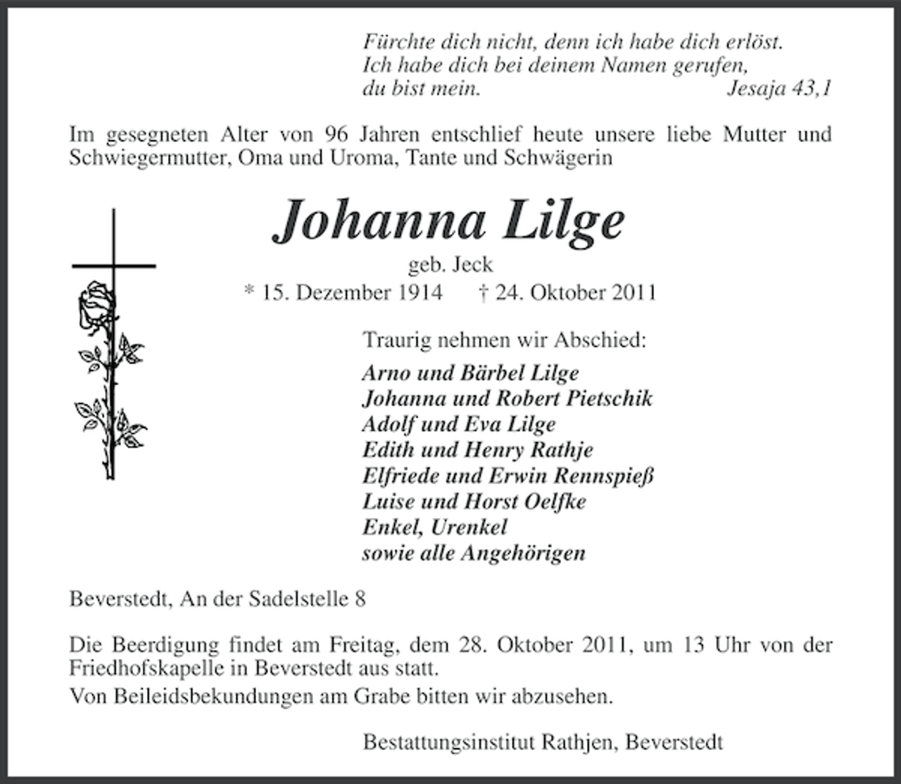 <p>Fürchte dich nicht, denn ich habe dich erlöst.<br />Ich habe dich bei deinem Namen gerufen,<br />du bist mein.<br />Jesaja 43,1<br />Im gesegneten Alter von 96 Jahren entschlief heute unsere liebe Mutter und<br />Schwiegermutter, Oma und Uroma, Tante und Schwägerin</p><p>Johanna Lilge<br />geb. Jeck<br />* 15. Dezember 1914 † 24. Oktober 2011<br />Traurig nehmen wir Abschied:<br />Arno und Bärbel Lilge<br />Johanna und Robert Pietschik<br />Adolf und Eva Lilge<br />Edith und Henry Rathje<br />Elfriede und Erwin Rennspieß<br />Luise und Horst Oelfke<br />Enkel, Urenkel<br />sowie alle Angehörigen<br />Beverstedt, An der Sadelstelle 8<br />Die Beerdigung findet am Freitag, dem 28. Oktober 2011, um 13 Uhr von der<br />Friedhofskapelle in Beverstedt aus statt.<br />Von Beileidsbekundungen am Grabe bitten wir abzusehen.<br />Bestattungsinstitut Rathjen, Beverstedt</p>