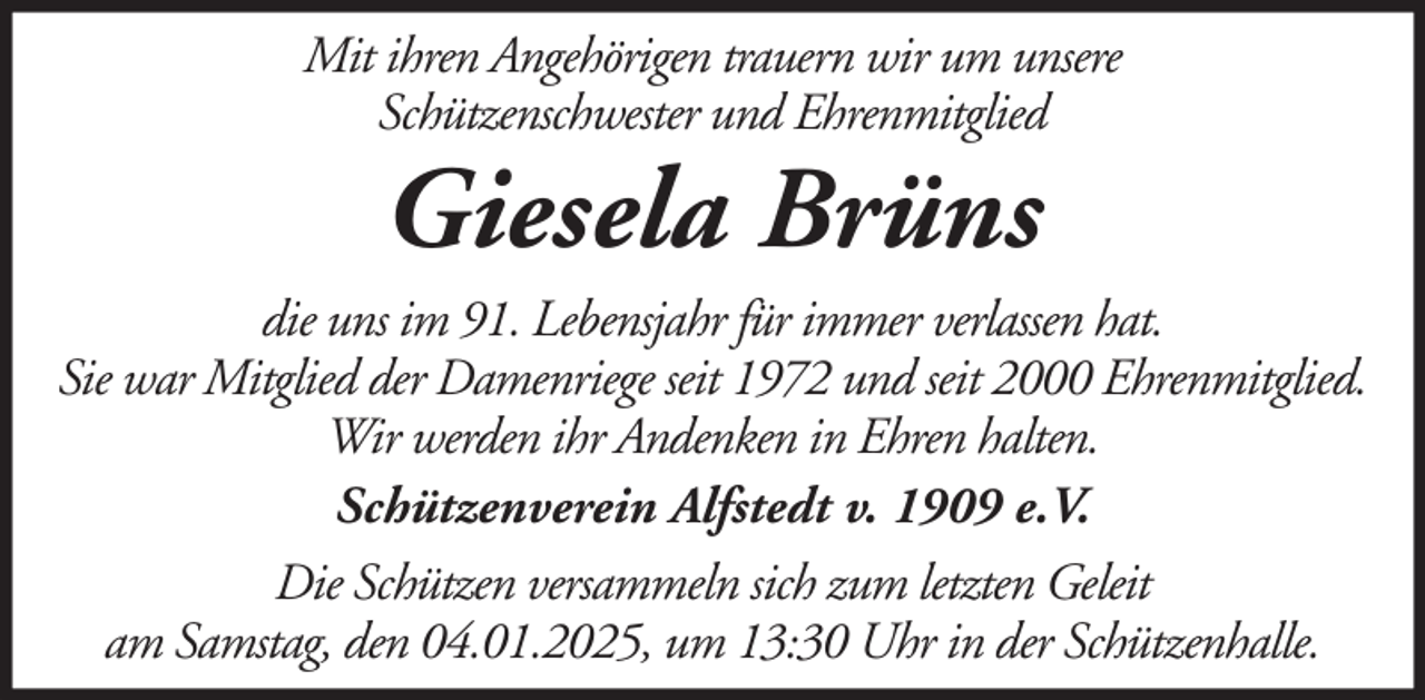 <p>Mit ihren Angehörigen trauern wir um unsere<br />Schützenschwester und Ehrenmitglied</p><p>Giesela Brüns<br />die uns im 91. Lebensjahr für immer verlassen hat.<br />Sie war Mitglied der Damenriege seit 1972 und seit 2000 Ehrenmitglied.<br />Wir werden ihr Andenken in Ehren halten.<br />Schützenverein Alfstedt v. 1909 e.V.<br />Die Schützen versammeln sich zum letzten Geleit<br />am Samstag, den 04.01.2025, um 13:30 Uhr in der Schützenhalle.</p>