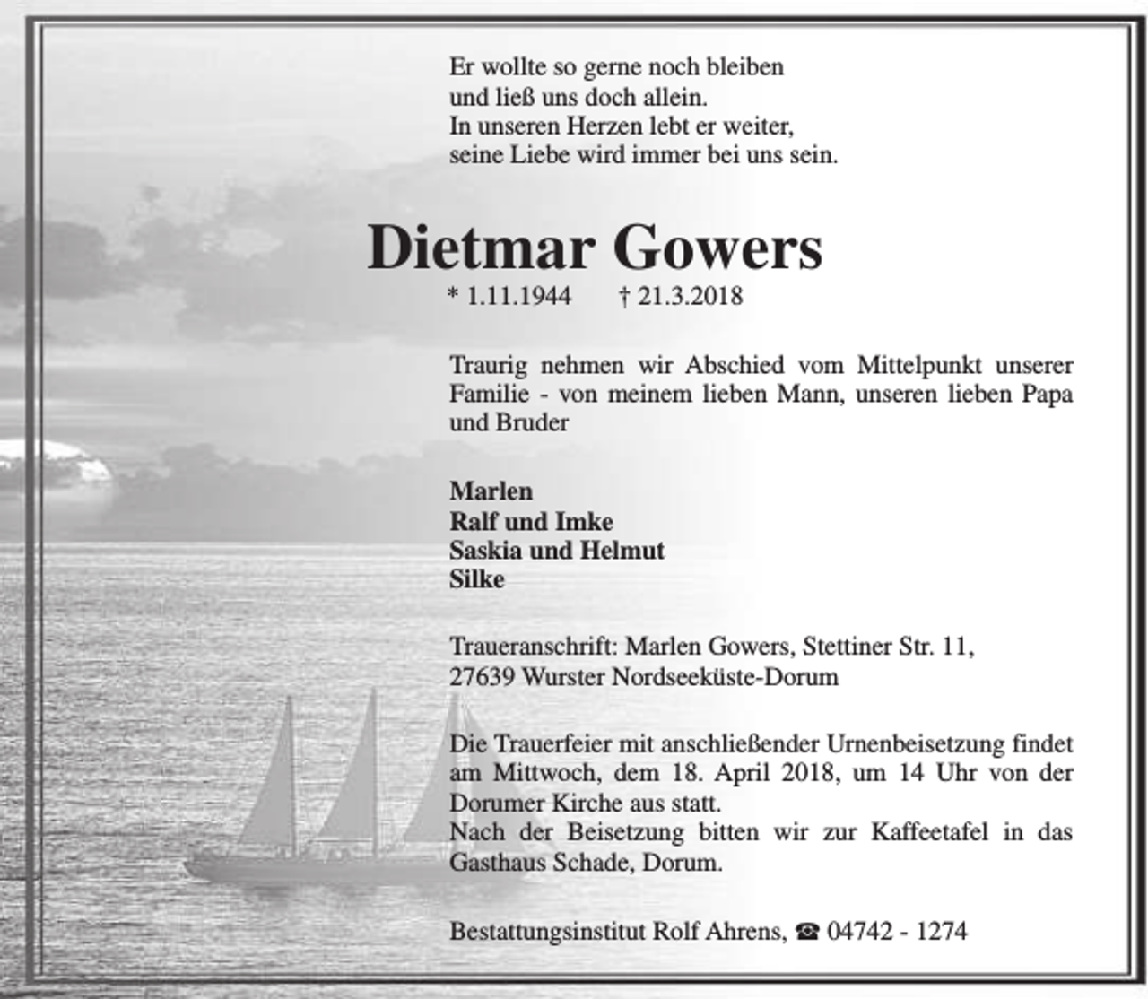 <p>Er wollte so gerne noch bleiben<br />und ließ uns doch allein.<br />In unseren Herzen lebt er weiter,<br />seine Liebe wird immer bei uns sein.</p><p>Dietmar Gowers<br />* 1.11.1944</p><p>† 21.3.2018</p><p>Traurig nehmen wir Abschied vom Mittelpunkt unserer<br />Familie - von meinem lieben Mann, unseren lieben Papa<br />und Bruder<br />Marlen<br />Ralf und Imke<br />Saskia und Helmut<br />Silke<br />Traueranschrift: Marlen Gowers, Stettiner Str. 11,<br />27639 Wurster Nordseeküste-Dorum<br />Die Trauerfeier mit anschließender Urnenbeisetzung findet<br />am Mittwoch, dem 18. April 2018, um 14 Uhr von der<br />Dorumer Kirche aus statt.<br />Nach der Beisetzung bitten wir zur Kaffeetafel in das<br />Gasthaus Schade, Dorum.<br />Bestattungsinstitut Rolf Ahrens, S 04742 - 1274</p>