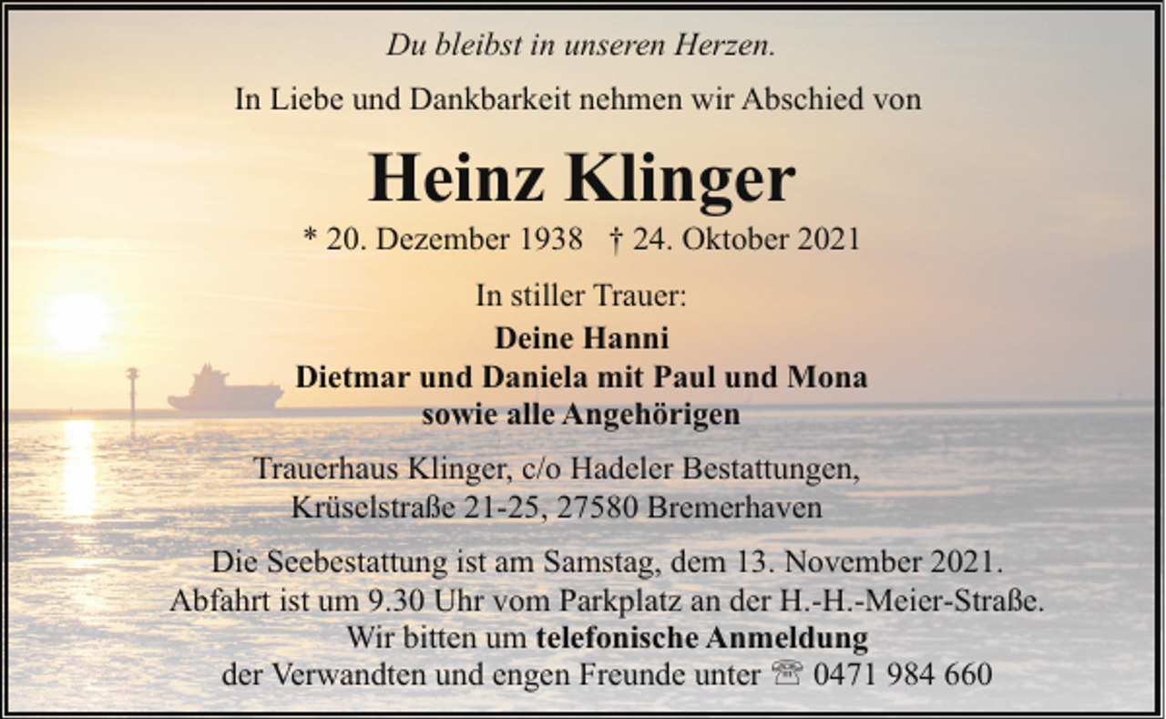 <p>Du bleibst in unseren Herzen.<br />In Liebe und Dankbarkeit nehmen wir Abschied von</p><p>Heinz Klinger</p><p>* 20. Dezember 1938 † 24. Oktober 2021<br />In stiller Trauer:<br />Deine Hanni<br />Dietmar und Daniela mit Paul und Mona<br />sowie alle Angehörigen<br />Trauerhaus Klinger, c/o Hadeler Bestattungen,<br />Krüselstraße 21-25, 27580 Bremerhaven<br />Die Seebestattung ist am Samstag, dem 13. November 2021.<br />Abfahrt ist um 9.30 Uhr vom Parkplatz an der H.-H.-Meier-Straße.<br />Wir bitten um telefonische Anmeldung<br />der Verwandten und engen Freunde unter ' 0471 984 660</p>
