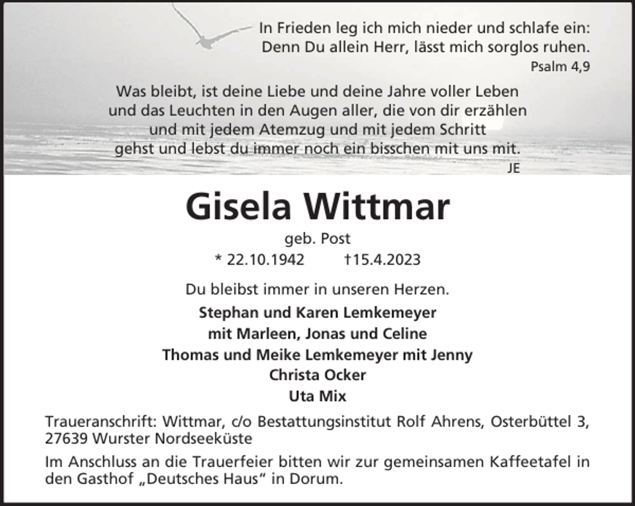 <p>In Frieden leg ich mich nieder und schlafe ein:<br />Denn Du allein Herr, lässt mich sorglos ruhen.<br />Psalm 4,9</p><p>Was bleibt, ist deine Liebe und deine Jahre voller Leben<br />und das Leuchten in den Augen aller, die von dir erzählen<br />und mit jedem Atemzug und mit jedem Schritt<br />gehst und lebst du immer noch ein bisschen mit uns mit.<br />JE</p><p>Gisela Wittmar<br />geb. Post<br />* 22.10.1942<br />†15.4.2023<br />Du bleibst immer in unseren Herzen.<br />Stephan und Karen Lemkemeyer<br />mit Marleen, Jonas und Celine<br />Thomas und Meike Lemkemeyer mit Jenny<br />Christa Ocker<br />Uta Mix<br />Traueranschrift: Wittmar, c/o Bestattungsinstitut Rolf Ahrens, Osterbüttel 3,<br />27639 Wurster Nordseeküste<br />Im Anschluss an die Trauerfeier bitten wir zur gemeinsamen Kaffeetafel in<br />den Gasthof „Deutsches Haus“ in Dorum.</p>