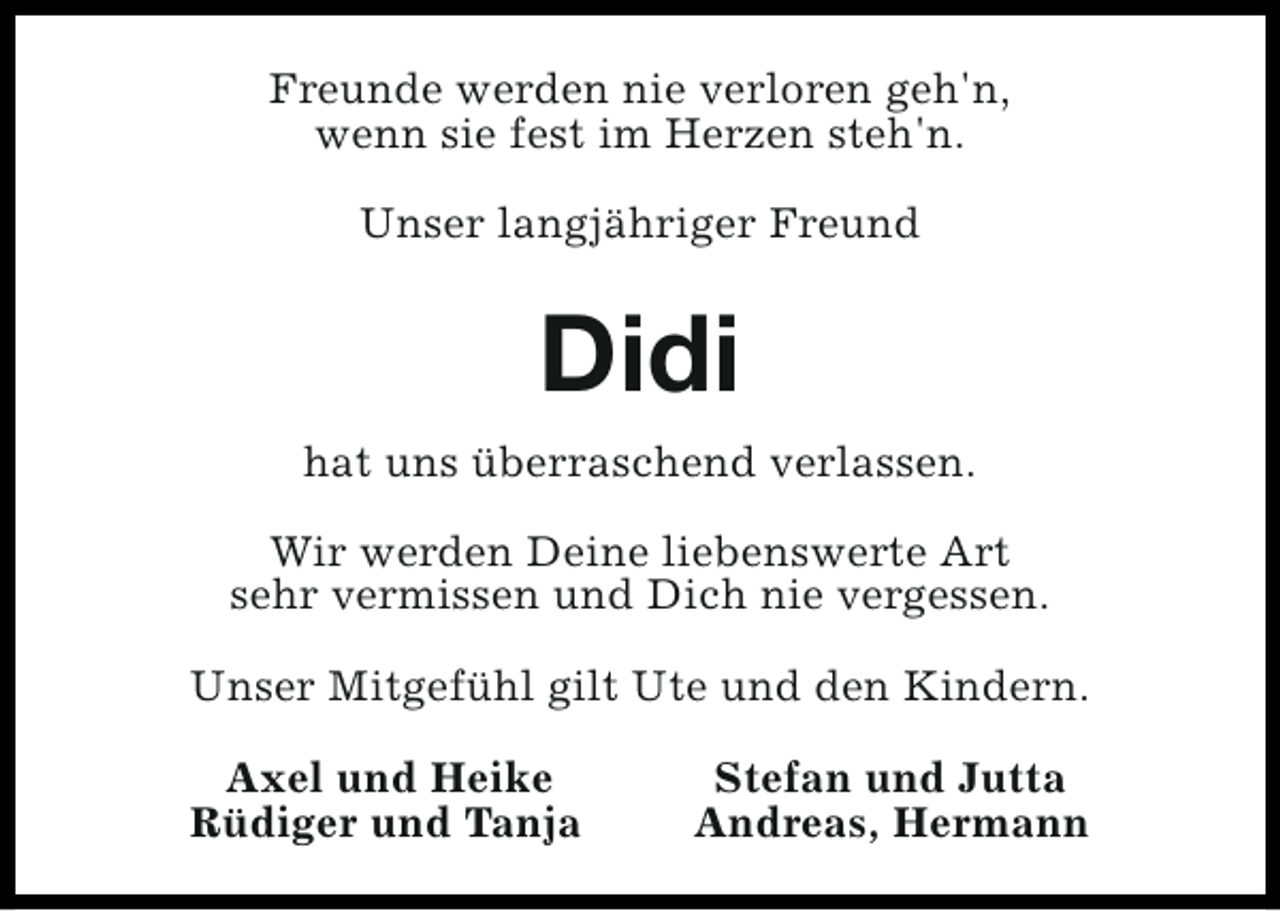 <p>Freunde werden nie verloren geh'n,<br />wenn sie fest im Herzen steh'n.<br />Unser langjähriger Freund</p><p>Didi<br />hat uns überraschend verlassen.<br />Wir werden Deine liebenswerte Art<br />sehr vermissen und Dich nie vergessen.<br />Unser Mitgefühl gilt Ute und den Kindern.<br />Axel und Heike<br />Rüdiger und Tanja</p><p>Stefan und Jutta<br />Andreas, Hermann</p>