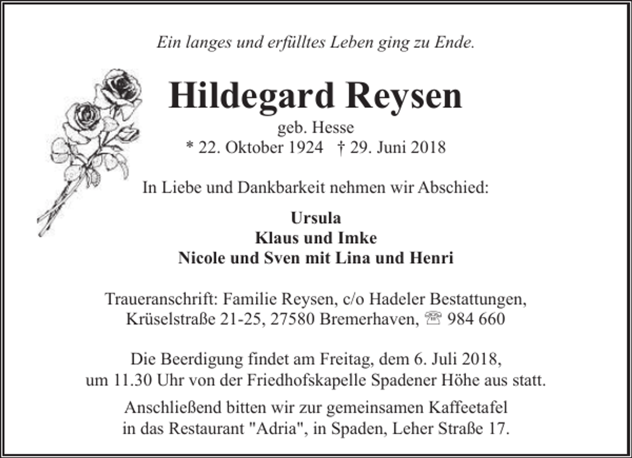 <p>Ein langes und erfülltes Leben ging zu Ende.</p><p>Hildegard Reysen<br />geb. Hesse<br />* 22. Oktober 1924 † 29. Juni 2018</p><p>In Liebe und Dankbarkeit nehmen wir Abschied:<br />Ursula<br />Klaus und Imke<br />Nicole und Sven mit Lina und Henri<br />Traueranschrift: Familie Reysen, c/o Hadeler Bestattungen,<br />Krüselstraße 21-25, 27580 Bremerhaven, ' 984 660<br />Die Beerdigung findet am Freitag, dem 6. Juli 2018,<br />um 11.30 Uhr von der Friedhofskapelle Spadener Höhe aus statt.<br />Anschließend bitten wir zur gemeinsamen Kaffeetafel<br />in das Restaurant "Adria", in Spaden, Leher Straße 17.</p>