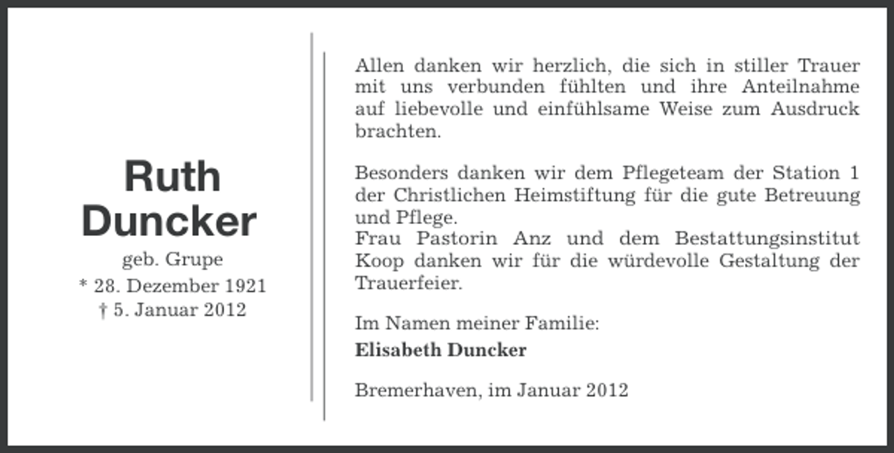 <p>Allen danken wir herzlich, die sich in stiller Trauer<br />mit uns verbunden fühlten und ihre Anteilnahme<br />auf liebevolle und einfühlsame Weise zum Ausdruck<br />brachten.</p><p>Ruth<br />Duncker<br />geb. Grupe<br />* 28. Dezember 1921<br />† 5. Januar 2012</p><p>Besonders danken wir dem Pflegeteam der Station 1<br />der Christlichen Heimstiftung für die gute Betreuung<br />und Pflege.<br />Frau Pastorin Anz und dem Bestattungsinstitut<br />Koop danken wir für die würdevolle Gestaltung der<br />Trauerfeier.<br />Im Namen meiner Familie:<br />Elisabeth Duncker<br />Bremerhaven, im Januar 2012</p>