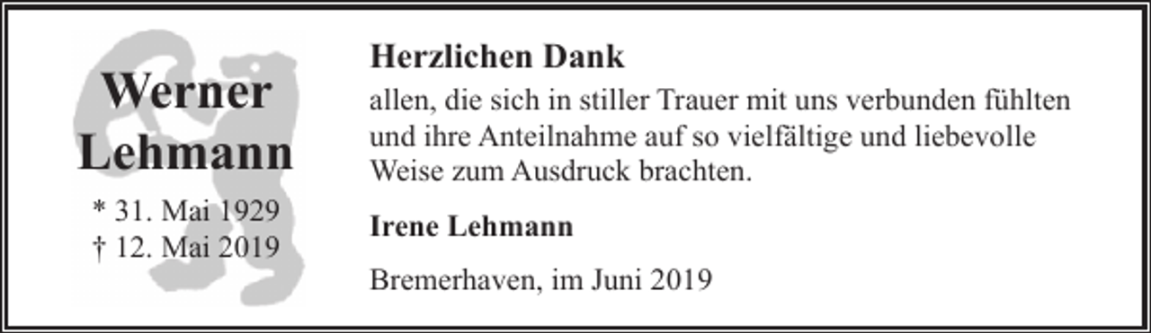 <p>Werner<br />Lehmann<br />* 31. Mai 1929<br />† 12. Mai 2019</p><p>Herzlichen Dank<br />allen, die sich in stiller Trauer mit uns verbunden fühlten<br />und ihre Anteilnahme auf so vielfältige und liebevolle<br />Weise zum Ausdruck brachten.<br />Irene Lehmann<br />Bremerhaven, im Juni 2019</p>