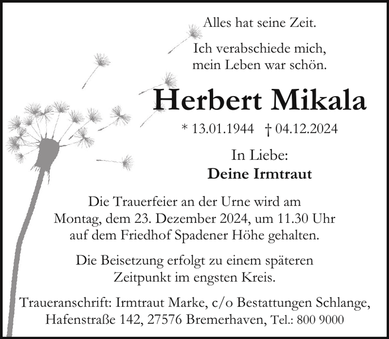 <p>Alles hat seine Zeit.<br />Ich verabschiede mich,<br />mein Leben war schön.</p><p>Herbert Mikala<br />* 13.01.1944 † 04.12.2024</p><p>In Liebe:<br />Deine Irmtraut<br />Die Trauerfeier an der Urne wird am<br />Montag, dem 23. Dezember 2024, um 11.30 Uhr<br />auf dem Friedhof Spadener Höhe gehalten.<br />Die Beisetzung erfolgt zu einem späteren<br />Zeitpunkt im engsten Kreis.<br />Traueranschrift: Irmtraut Marke, c/o Bestattungen Schlange,<br />Hafenstraße 142, 27576 Bremerhaven, Tel.: 800 9000</p>
