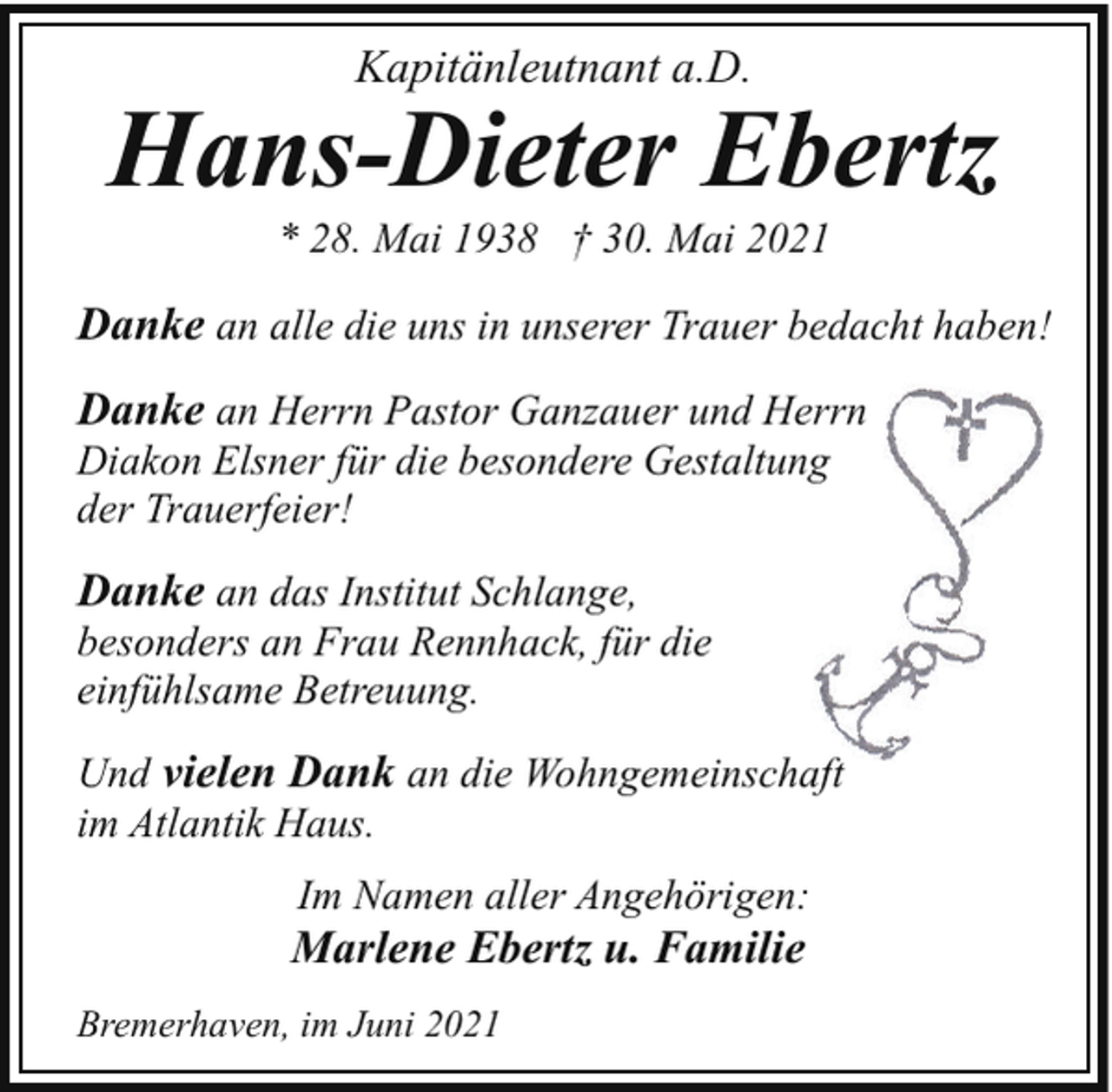 <p>Kapitänleutnant a.D.</p><p>Hans-Dieter Ebertz<br />* 28. Mai 1938 † 30. Mai 2021</p><p>Danke an alle die uns in unserer Trauer bedacht haben!<br />Danke an Herrn Pastor Ganzauer und Herrn<br />Diakon Elsner für die besondere Gestaltung<br />der Trauerfeier!</p><p>Danke an das Institut Schlange,</p><p>besonders an Frau Rennhack, für die<br />einfühlsame Betreuung.<br />Und vielen Dank an die Wohngemeinschaft<br />im Atlantik Haus.<br />Im Namen aller Angehörigen:</p><p>Marlene Ebertz u. Familie<br />Bremerhaven, im Juni 2021</p>