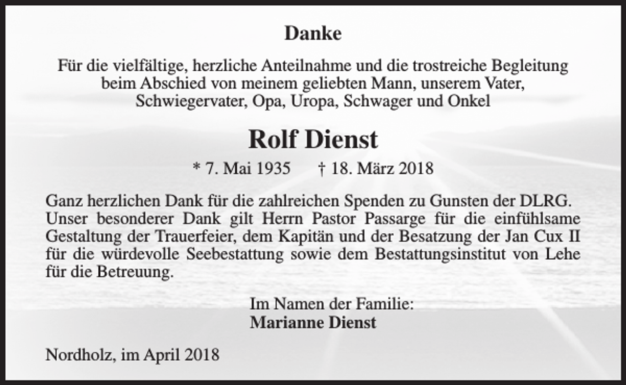 <p>Danke<br />Für die vielfältige, herzliche Anteilnahme und die trostreiche Begleitung<br />beim Abschied von meinem geliebten Mann, unserem Vater,<br />Schwiegervater, Opa, Uropa, Schwager und Onkel</p><p>Rolf Dienst<br />* 7. Mai 1935</p><p>† 18. März 2018</p><p>Ganz herzlichen Dank für die zahlreichen Spenden zu Gunsten der DLRG.<br />Unser besonderer Dank gilt Herrn Pastor Passarge für die einfühlsame<br />Gestaltung der Trauerfeier, dem Kapitän und der Besatzung der Jan Cux II<br />für die würdevolle Seebestattung sowie dem Bestattungsinstitut von Lehe<br />für die Betreuung.<br />Im Namen der Familie:<br />Marianne Dienst<br />Nordholz, im April 2018</p>