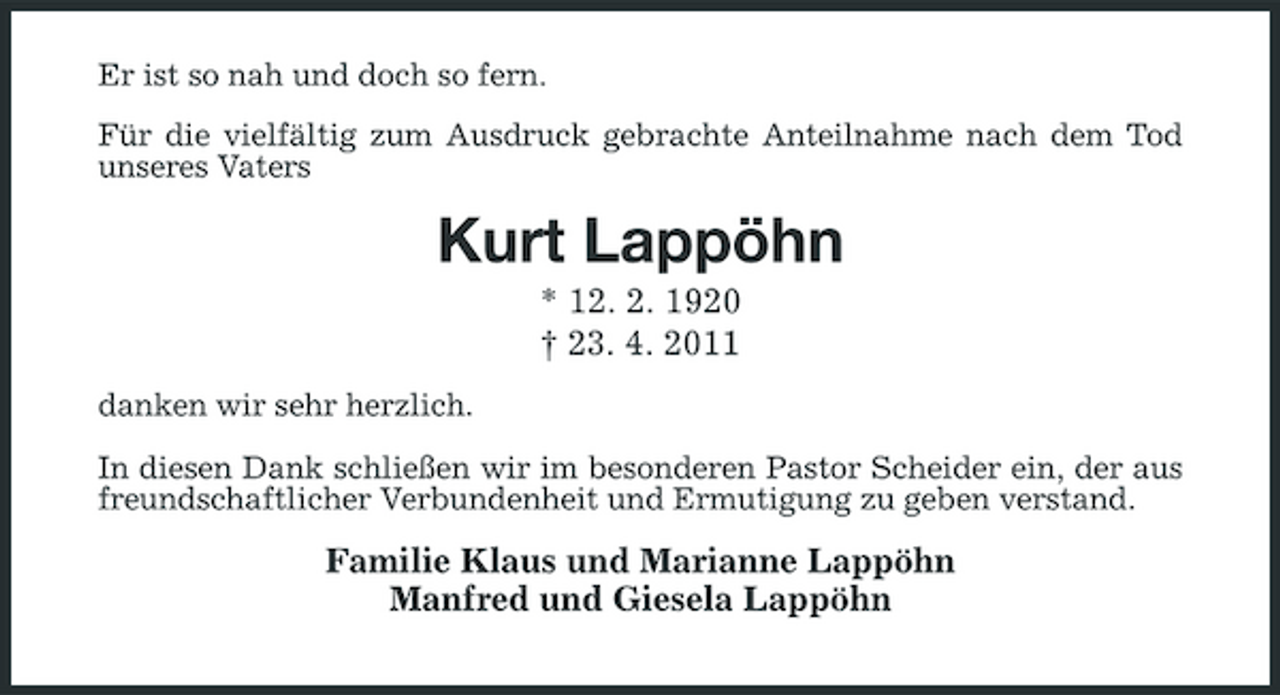 <p>Er ist so nah und doch so fern. Für die vielfältig zum Ausdruck gebrachte Anteilnahme nach dem Tod unseres Vaters</p><p>Kurt Lappöhn<br />* 12. 2. 1920 † 23. 4. 2011<br />danken wir sehr herzlich. In diesen Dank schließen wir im besonderen Pastor Scheider ein, der aus freundschaftlicher Verbundenheit und Ermutigung zu geben verstand.</p><p>Familie Klaus und Marianne Lappöhn Manfred und Giesela Lappöhn</p>