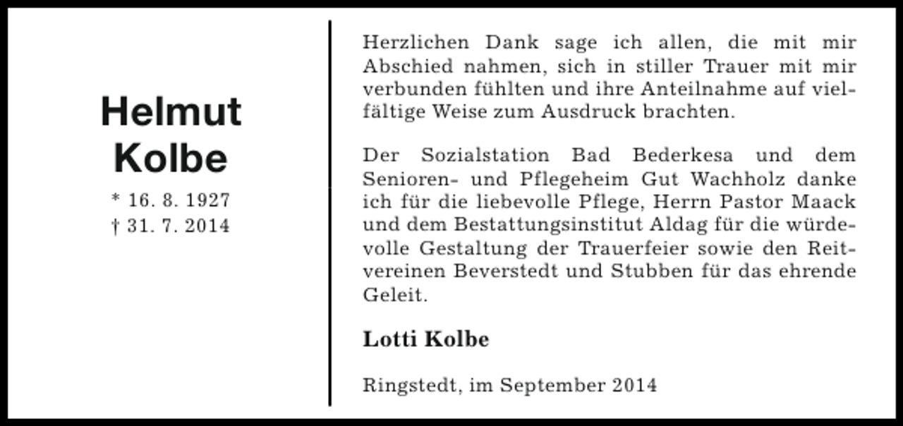 <p>Helmut<br />Kolbe<br />* 16. 8. 1927<br />† 31. 7. 2014</p><p>Herzlichen Dank sage ich allen, die mit mir<br />Abschied nahmen, sich in stiller Trauer mit mir<br />verbunden fühlten und ihre Anteilnahme auf vielfältige Weise zum Ausdruck brachten.<br />Der Sozialstation Bad Bederkesa und dem<br />Senioren- und Pflegeheim Gut Wachholz danke<br />ich für die liebevolle Pflege, Herrn Pastor Maack<br />und dem Bestattungsinstitut Aldag für die würdevolle Gestaltung der Trauerfeier sowie den Reitvereinen Beverstedt und Stubben für das ehrende<br />Geleit.</p><p>Lotti Kolbe<br />Ringstedt, im September 2014</p>