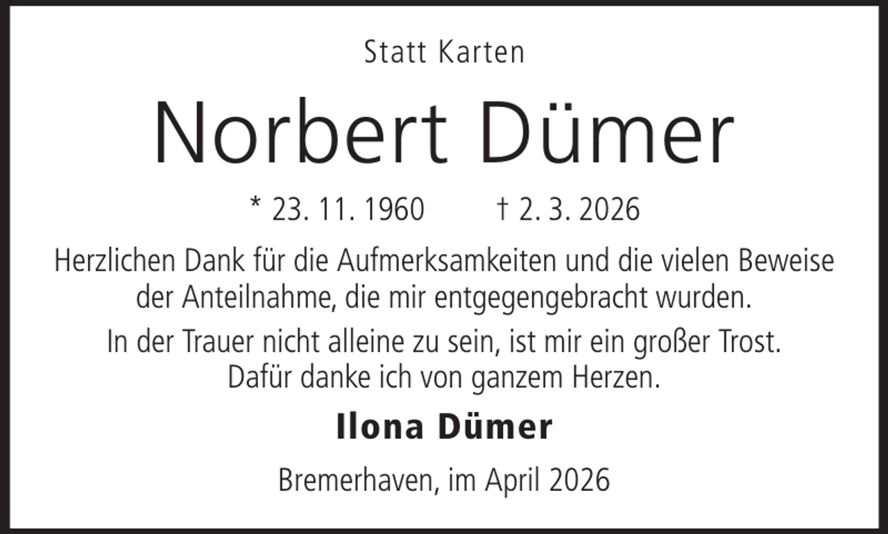 <p>Statt Karten</p><p>Norbert Dümer<br />* 23. 11. 1960</p><p>† 2. 3. 2026</p><p>Herzlichen Dank für die Aufmerksamkeiten und die vielen Beweise<br />der Anteilnahme, die mir entgegengebracht wurden.<br />In der Trauer nicht alleine zu sein, ist mir ein großer Trost.<br />Dafür danke ich von ganzem Herzen.</p><p>Ilona Dümer<br />Bremerhaven, im April 2026</p>